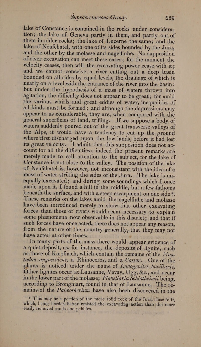 lake of Constance is contained in the rocks under considera- tion; the lake of Geneva partly in them, and partly out of them in older rocks; the lake of Lucerne the same; and the lake of Neufchatel, with one of its sides bounded by the Jura, and the other by the molasse and nagelfluhe. No supposition of river excavation can meet these cases; for the moment the velocity ceases, then will the excavating power cease. with it ; and we cannot conceive a river cutting out a deep basin bounded on all sides by equal levels, the drainage of which is nearly on a level with the entrance of the river into the basin: but under the hypothesis of a mass of waters thrown into agitation, the difficulty does not appear to be great; for amid the various whirls and great eddies of water, inequalities of all kinds must be formed; and although the depressions may appear to us considerable, they are, when compared with the general superficies of land, trifling. If we suppose a body of waters suddenly poured out of the great transverse valleys of the Alps, it would have a tendency to cut up the ground where first discharged upon the low lands, before it had lost its great velocity. I admit that this supposition does not ac- count for all the difficulties; indeed the present remarks are merely made to call attention to the subject, for the lake of Constance is not close to the valley. The position of the lake of Neufchatel is, however, not inconsistent with the idea of a mass of water striking the sides of the Jura. The lake is un- equally excavated; and during some soundings which I once made upon it, I found a hill in the middle, but a few fathoms beneath the surface, and with a steep escarpment on one side *. These remarks on the lakes amid the nagelfluhe and molasse have been introduced merely to show that other excavating forces than those of rivers would seem necessary to explain some phzenomena now observable in this district; and that if such forces have once acted, there does not appear any reason, from the nature of the country generally, that they may not have acted at other times, ‘ In many parts of the mass there would appear evidence of a quiet deposit, as, for instance, the deposits of lignite, such as those of Keepfnach, which contain the remains of the Mas- todon angustidens, a Rhinoceros, and a Castor. One of the © plants is noticed under the name of Endogenites bacillaris. Other lignites occur at Lausanne, Vevay, Uge, &amp;c., and occur in the lower part of the molasse; Flabellaria Schlotheimti being, according to Brongniart, found in that of Lausanne. The re- mains of the Paleotherium have also been discovered in the * This may be a portion of the more solid rock of the Jura, close to it, which, being harder, better resisted the excavating action than ithe more easily removed sands and pebbles.