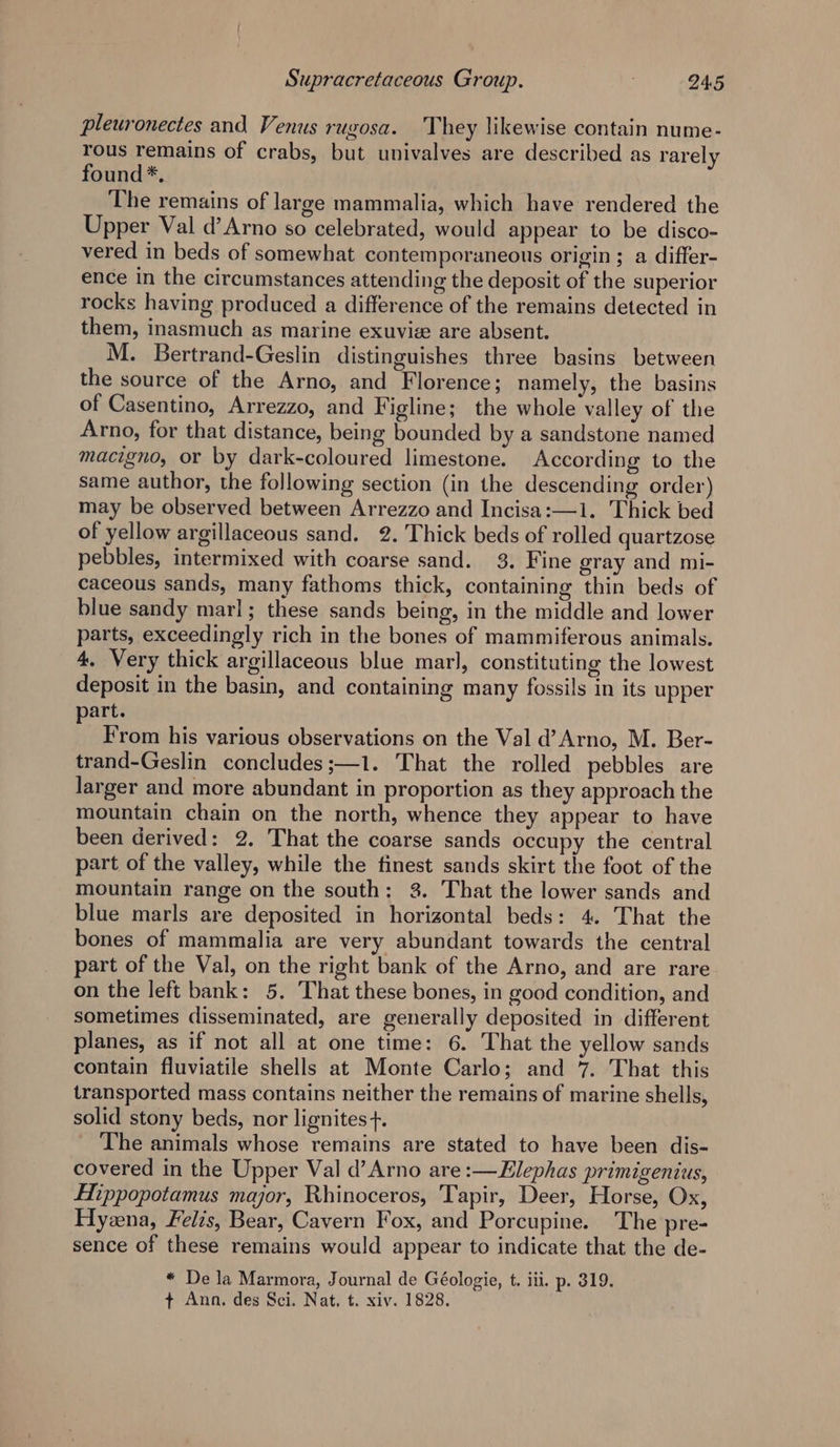pleuronectes and Venus rugosa. They likewise contain nume- rous remains of crabs, but univalves are described as rarely found*, The remains of large mammalia, which have rendered the Upper Val d’Arno so celebrated, would appear to be disco- vered in beds of somewhat contemporaneous origin; a differ- ence in the circumstances attending the deposit of the superior rocks having produced a difference of the remains detected in them, inasmuch as marine exuvie are absent. M. Bertrand-Geslin distinguishes three basins between the source of the Arno, and Florence; namely, the basins of Casentino, Arrezzo, and Figline; the whole valley of the Arno, for that distance, being bounded by a sandstone named macigno, or by dark-coloured limestone. According to the same author, the following section (in the descending order) may be observed between Arrezzo and Incisa:—1. Thick bed of yellow argillaceous sand. 2. Thick beds of rolled quartzose pebbles, intermixed with coarse sand. 3. Fine gray and mi- caceous sands, many fathoms thick, containing thin beds of blue sandy marl; these sands being, in the middle and lower parts, exceedingly rich in the bones of mammiferous animals. 4. Very thick argillaceous blue marl, constituting the lowest deposit in the basin, and containing many fossils in its upper part. From his various observations on the Val d’ Arno, M. Ber- trand-Geslin concludes ;—1. That the rolled pebbles are larger and more abundant in proportion as they approach the mountain chain on the north, whence they appear to have been derived: 2. That the coarse sands occupy the central part of the valley, while the finest sands skirt the foot of the mountain range on the south: 3. That the lower sands and blue marls are deposited in horizontal beds: 4. That the bones of mammalia are very abundant towards the central part of the Val, on the right bank of the Arno, and are rare. on the left bank: 5. That these bones, in good condition, and sometimes disseminated, are generally deposited in different planes, as if not all at one time: 6. That the yellow sands contain fluviatile shells at Monte Carlo; and 7. That this transported mass contains neither the remains of marine shells, solid stony beds, nor lignites +. The animals whose remains are stated to have been dis- covered in the Upper Val d’Arno are :—Elephas primigenius, Hippopotamus major, Rhinoceros, Tapir, Deer, Horse, Ox, Hyena, Felis, Bear, Cavern Fox, and Porcupine. The pre- sence of these remains would appear to indicate that the de- * De la Marmora, Journal de Géologie, t. iii. p. 319. + Ann. des Sci. Nat. t. xiv. 1828.