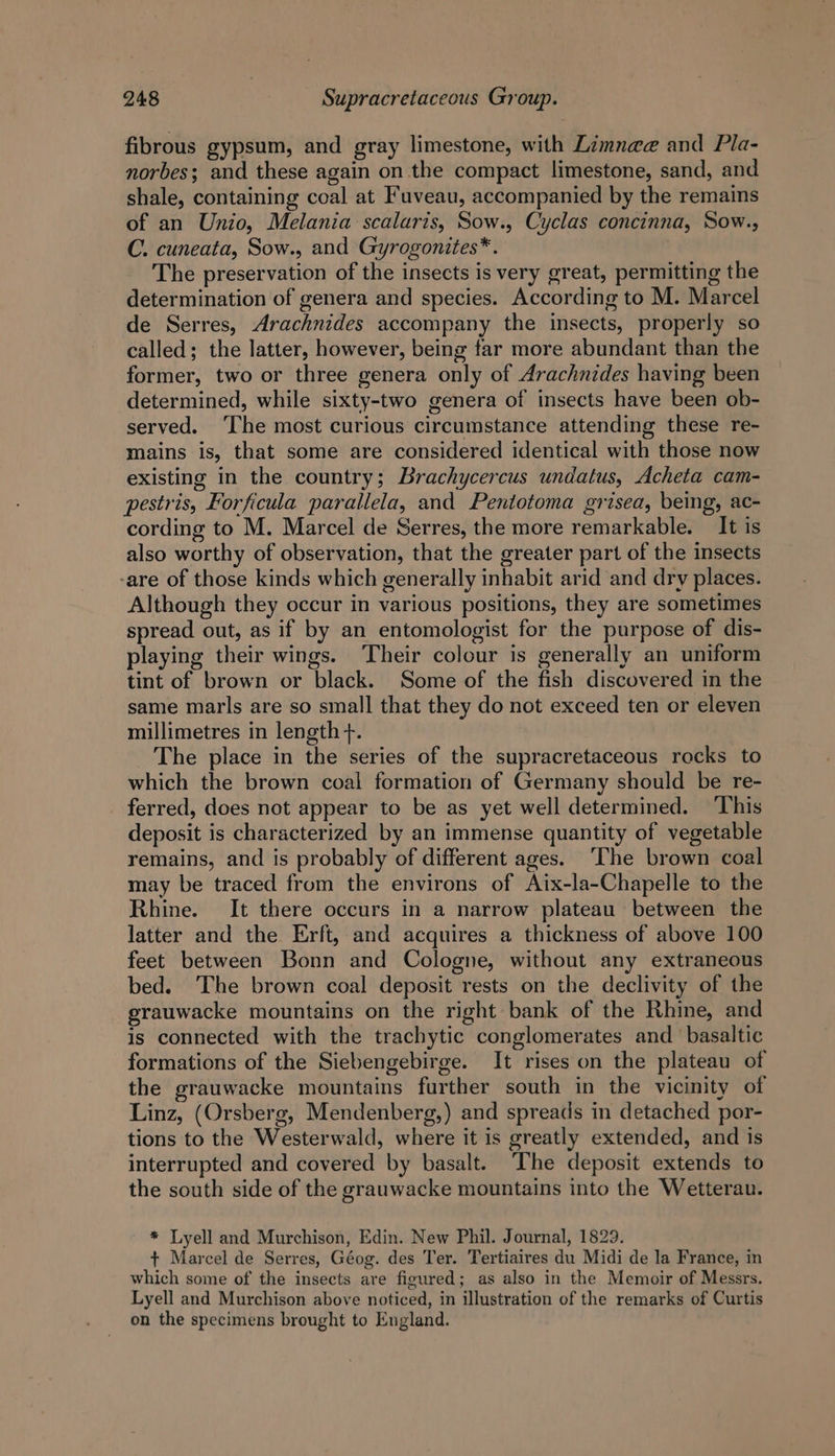 fibrous gypsum, and gray limestone, with Limnae and Pla- norbes; and these again on the compact limestone, sand, and shale, containing coal at Fuveau, accompanied by the remains of an Unio, Melania scalaris, Sow., Cyclas concinna, Sow., C. cuneata, Sow., and Gyrogonites*. The preservation of the insects is very great, permitting the determination of genera and species. According to M. Marcel de Serres, Arachnides accompany the insects, properly so called; the latter, however, being far more abundant than the former, two or three genera only of Arachnides having been determined, while sixty-two genera of insects have been ob- served. ‘The most curious circumstance attending these re- mains is, that some are considered identical with those now existing in the country; Brachycercus undatus, Acheta cam- pestris, Forficula parallela, and Pentotoma grisea, being, ac- cording to M. Marcel de Serres, the more remarkable. It is also worthy of observation, that the greater part of the insects -are of those kinds which generally inhabit arid and dry places. Although they occur in various positions, they are sometimes spread out, as if by an entomologist for the purpose of dis- playing their wings. Their colour is generally an uniform tint of brown or black. Some of the fish discovered in the same marls are so small that they do not exceed ten or eleven millimetres in length +. The place in the series of the supracretaceous rocks to which the brown coal formation of Germany should be re- ferred, does not appear to be as yet well determined. This deposit is characterized by an immense quantity of vegetable remains, and is probably of different ages. ‘The brown coal may be traced from the environs of Aix-la-Chapelle to the Rhine. It there occurs in a narrow plateau between the latter and the Erft, and acquires a thickness of above 100 feet between Bonn and Cologne, without any extraneous bed. The brown coal deposit rests on the declivity of the grauwacke mountains on the right bank of the Rhine, and is connected with the trachytic conglomerates and ‘basaltic formations of the Siebengebirge. It rises on the plateau of the grauwacke mountains further south in the vicinity of Linz, (Orsberg, Mendenberg,) and spreads in detached por- tions to the Westerwald, where it is greatly extended, and is interrupted and covered by basalt. ‘The deposit extends to the south side of the grauwacke mountains into the Wetterau. * Lyell and Murchison, Edin. New Phil. Journal, 1829. + Marcel de Serres, Géog. des Ter. Tertiaires du Midi de la France, in which some of the insects are figured; as also in the Memoir of Messrs. Lyell and Murchison above noticed, in illustration of the remarks of Curtis on the specimens brought to England.