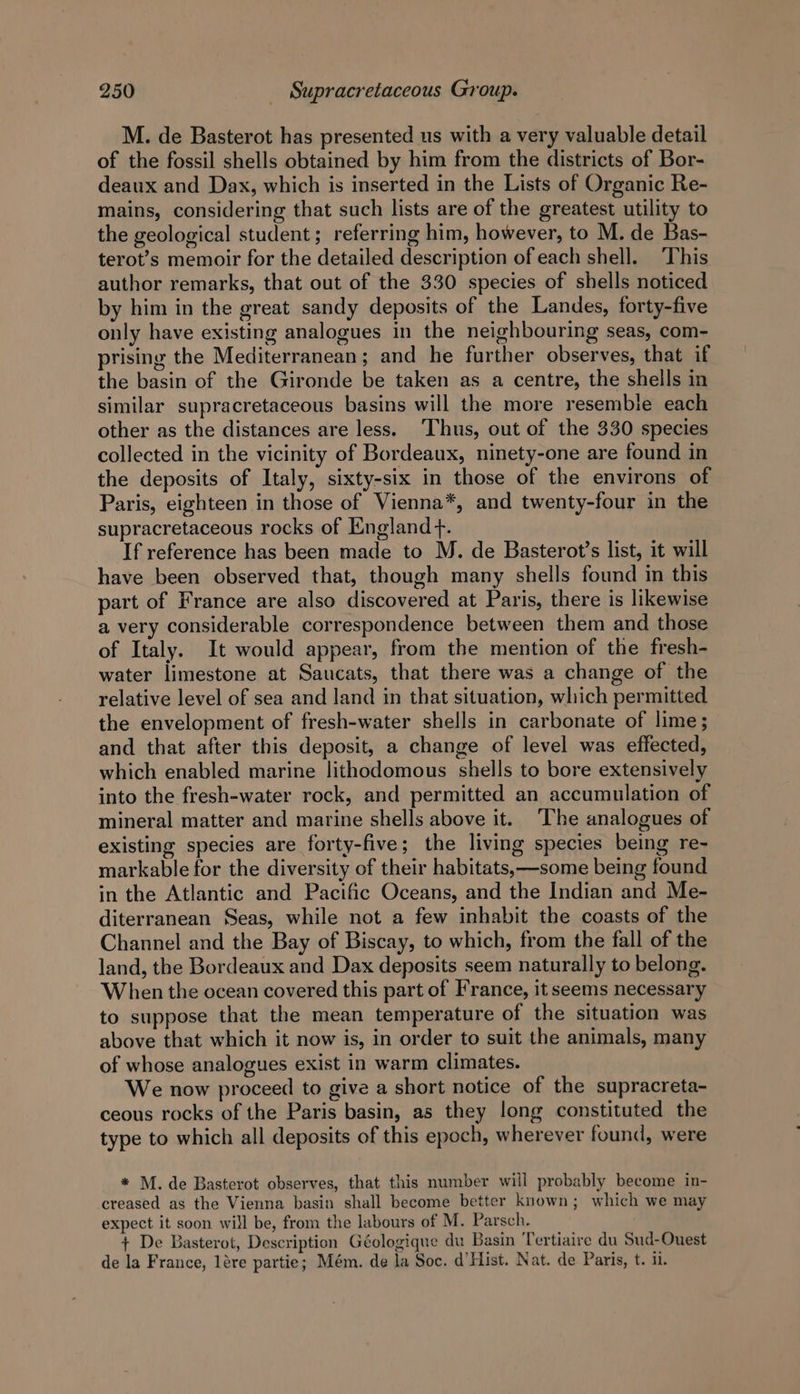 M. de Basterot has presented us with a very valuable detail of the fossil shells obtained by him from the districts of Bor- deaux and Dax, which is inserted in the Lists of Organic Re- mains, considering that such lists are of the greatest utility to the geological student; referring him, however, to M. de Bas- terot’s memoir for the detailed description of each shell. ‘This author remarks, that out of the 330 species of shells noticed by him in the great sandy deposits of the Landes, forty-five only have existing analogues in the neighbouring seas, com- prising the Mediterranean; and he further observes, that if the basin of the Gironde be taken as a centre, the shells in similar supracretaceous basins will the more resemble each other as the distances are less. ‘Thus, out of the 330 species collected in the vicinity of Bordeaux, ninety-one are found in the deposits of Italy, sixty-six in those of the environs of Paris, eighteen in those of Vienna*, and twenty-four in the supracretaceous rocks of England +. If reference has been made to M. de Basterot’s list, it will have been observed that, though many shells found in this part of France are also discovered at Paris, there is likewise a very considerable correspondence between them and those of Italy. It would appear, from the mention of the fresh- water limestone at Saucats, that there was a change of the relative level of sea and land in that situation, which permitted the envelopment of fresh-water shells in carbonate of lime; and that after this deposit, a change of level was effected, which enabled marine lithodomous shells to bore extensively into the fresh-water rock, and permitted an accumulation of mineral matter and marine shells above it. ‘The analogues of existing species are forty-five; the living species being re- markable for the diversity of their habitats,—some being found in the Atlantic and Pacific Oceans, and the Indian and Me- diterranean Seas, while not a few inhabit the coasts of the Channel and the Bay of Biscay, to which, from the fall of the land, the Bordeaux and Dax deposits seem naturally to belong. When the ocean covered this part of France, it seems necessary to suppose that the mean temperature of the situation was above that which it now is, in order to suit the animals, many of whose analogues exist in warm climates. We now proceed to give a short notice of the supracreta- ceous rocks of the Paris basin, as they long constituted the type to which all deposits of this epoch, wherever found, were * M. de Basterot observes, that this number will probably become in- creased as the Vienna basin shall become better known; which we may expect it soon will be, from the labours of M. Parsch. + De Basterot, Description Géologique du Basin Tertiaire du Sud-Ouest de la France, lére partie; Mém. de la Soc. d’Hist. Nat. de Paris, t. il.
