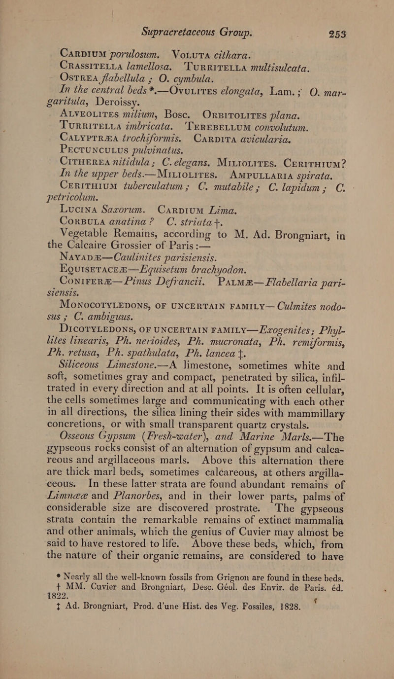 Carpium porulosum. Vou.vva cithara. CrassITELLA lamellosa. Turrivecyia multisulcata. OstreEa flabellula ; O. cymbula. In the central beds *,—Ovo.tres elongata, Lam.; O. mar- garitula, Deroissy. ALVEOLITES milium, Bosc. OnziroxiTes plana. TurRItvTELLA imbricata. TEREBELLUM convolutum. CaLyprrza trochiformis. Carpita avicularia. Pecruncutus pulvinatus. Ciruerea nitidula; C. elegans. Mitronites. Cerirarum? In the upper beds —Muiouires. AMPULLARIA spirata. Cerituium ¢uberculatum; C. mutabile; C. lapidum; C. petricolum. Lucina Saxorum. Carptum Lima. CorBura anatina? C. striatat. Vegetable Remains, according to M. Ad. Brongniart, in the Calcaire Grossier of Paris :— Nayap£—Caulinites parisiensis. Eguiseracea—LEquisetum brachyodon. Conirer“— Pinus Defrancit, Patmm—Flabellaria pari- siensis. MoNocoTyLEDONS, OF UNCERTAIN FAMILY— Culmites nodo- sus ; C. ambiguus. DicoryLEDONS, OF UNCERTAIN FAMILY—Exzogenites; Phyl- lites linearis, Ph. nerioides, Ph. mucronata, Ph. remiformis, Ph. retusa, Ph. spathulata, Ph. lancea t. Siliceous Limestone.—A limestone, sometimes white and soft, sometimes gray and compact, penetrated by silica, infil- trated in every direction and at all points. It is often cellular, the cells sometimes large and communicating with each other in all directions, the silica lining their sides with mammillary concretions, or with small transparent quartz crystals. Osseous Gypsum (Fresh-water), and Marine Marls.—The gypseous rocks consist of an alternation of gypsum and calca- reous and argillaceous marls. Above this alternation there are thick marl beds, sometimes calcareous, at others argilla- ceous. In these latter strata are found abundant remains of Limnee and Planorbes, and in their lower parts, palms of considerable size are discovered prostrate. The gypseous strata contain the remarkable remains of extinct mammalia and other animals, which the genius of Cuvier may almost be said to have restored to life. Above these beds, which, from the nature of their organic remains, are considered to have * Nearly all the well-known fossils from Grignon are found in these beds. + MM. Cuvier and Brongniart, Desc. Géol. des Envir. de Paris. éd. 1822.