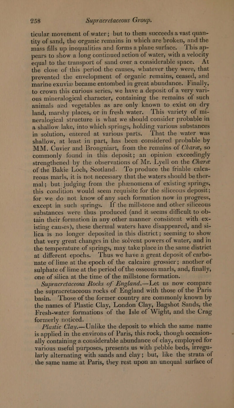 ticular movement of water; but to them succeeds a vast quan- tity of sand, the organic remains in which are broken, and the mass fills up inequalities and forms a plane surface. ‘This ap- pears to show a long continued action of water, with a velocity equal to the transport of sand over a considerable space. At the close of this period the causes, whatever they were, that prevented the envelopment of organic remains, ceased, and marine exuviee became entombed in great abundance. Finally, to crown this curious series, we have a deposit of a very vari- ous mineralogical character, containing the remains of such animals and vegetables as are only known to exist on dry land, marshy places, or in fresh water. This variety of mi- neralogical structure is what we should consider probable in a shallow lake, into which springs, holding various substances in solution, entered at various parts. ‘That the water was shallow, at least in part, has been considered probable by MM. Cuvier and Brongniart, from the remains of Char@, so commonly found in this deposit; an opinion exceedingly strengthened by the observations of Mr. Lyell on the Chara of the Bakie Loch, Scotland. To produce the friable calca- reous marls, it is not necessary that the waters should be ther- mal; but judging from the phenomena of existing springs, this condition would seem requisite for the siliceous deposit; for we do not know of any such formation now in progress, except in such springs. If the millstone and other siliceous substances were thus produced (and it seems difficult to ob- tain their formation in any other manner consistent with ex- isting causes), these thermal waters have disappeared, and si- lica is no longer deposited in this district; seeming to show that very great changes in the solvent powers of water, and in the temperature of springs, may take place in the same district at different epochs. Thus we have a great deposit of carbo- nate of lime at the epoch of the calcaire grossier; another of sulphate of lime at the period of the osseous marls, and, finally, one of silica at the time of the millstone formation. Supracretaceous Rocks of England.—Let us now compare the supracretaceous rocks of England with those of the Paris basin. Those of the former country are commonly known by the names of Plastic Clay, London Clay, Bagshot Sands, the Fresh-water formations of the Isle of Wight, and the Crag formerly noticed. Plastic Clay.—Unlike the deposit to which the same name is applied in the environs of Paris, this rock, though occasion- ally containing a considerable abundance of clay, employed for various useful purposes, presents us with pebble beds, irregu- larly alternating with sands and clay; but, like the strata of the same name at Paris, they rest upon an unequal surface of