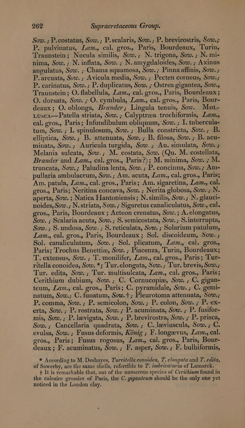 Sow. ; P.costatus, Sow.; P.scalaris, Sow. ; P. brevirostris, Sow.; P. pulvinatus, Lam., cal. gros., Paris, Bourdeaux, Turin, Traunstein; Nucula similis, Sow.; N. trigona, Sow. ; N. mi- nima, Sow. ; N. inflata, Sow. ; N. amygdaloides, Sow. ; Axinus angulatus, Sow. ; Chama squamosa, Sow. ; Pinna affinis, Sow. ; P. arcuata, Sow. ; Avicula media, Sow. ; Pecten corneus, Sow.; P. carinatus, Sow. ; P. duplicatus, Sow. ; Ostrea gigantea, Sow., Traunstein; O. flabellula, Lam., cal. gros., Paris, Bourdeaux ; O. dorsata, Sow. ; O. cymbula, Zam., cal. gros., Paris, Bour- deaux; O. oblonga, Brander; Lingula tenuis, Sow. Mot- LuscA—Patella striata, Sow. ; Calyptreea trochiformis, Lam., eal. gros., Paris; Infundibulum obliquum, Sow. ; I. tubercula- tum, Sow. ; I. spinulosum, Sow. ; Bulla constricta, Sow. ; B. elliptica, Sow.; B. attenuata, Sow. ; B. filosa, Sow. ; B. acu- minata, Sow. ; Auricula turgida, Sow.; Au. simulata, Sow. ; Melania sulcata, Sow.; M. costata, Sow. (Qu. M. costellata, Brander and Lam., cal. gros., Paris?); M. minima, Sow. ; M. truncata, Sow.; Paludina lenta, Sow. ; P. concinna, Sow. ; Am- pullaria ambulacrum, Sow. ; Am. acuta, Lam., cal. gros., Paris; Am. patula, Lam., cal. gros., Paris; Am. sigaretina, Lam., cal. gros., Paris; Neritina concava, Sow. ; Nerita globosa, Sow. ; N. aperta, Sow. ; Natica Hantoniensis; N. similis, Sow.; N. glauci- noides, Sow.; N. striata, Sow. ; Sigaretus canaliculatus, Sow., cal. gros., Paris, Bourdeaux ; Acteon crenatus, Sow.; A.elongatus, Sow. ; Scalaria acuta, Sow.; S. semicostata, Sow. ; S.interrupta, - Sow. ; S. undosa, Sow. ; S. reticulata, Sow. ; Solarium patulum, Lam., cal. gros., Paris, Bourdeaux ; Sol. discoideum, Sow. ; Sol. canaliculatum, Sow.; Sol. plicatum, Lam., cal. gros., Paris; Trochus Benettize, Sow. ; Piacenza, Turin, Bourdeaux; T. extensus, Sow. ; T. monilifer, Zam., cal. gros., Paris; ‘Tur- ritella conoidea, Sow. *; Tur.elongata, Sow. ; Tur. brevis, Sow.; Tur. edita, Sow. ; Tur. multisulcata, Zam., cal. gros., Paris; Cerithium dubium, Sow. ; C. Cornucopie, Sow. ; C. gigan- teum, Lam., cal. gros., Paris; C. pyramidale, Sow. ; C. gemi- natum, Sow.; C.funatum, Sow.+; Pleurotoma attenuata, Sow.; P. comma, Sow. ; P. semicolon, Sow. ; P. colon, Sow. ; P. ex- erta, Sow. ; P. rostrata, Sow. ; P. acuminata, Sow. ; P. fusifor- mis, Sow. ; P. laevigata, Sow. ; P. brevirostra, Sow. ; P. prisca, Sow. ; Cancellaria quadrata, Sow. ; C.,leeviuscula, Sow. ; C. evulsa, Sow. ; Fusus deformis, Konig ; F.longzevus, Lam., cal. eros. Paris; Fusus rogosus, Lam., cal. gros., Paris, Bour- deaux; F. acuminatus, Sow. ; F. asper, Sow. ; I’. bulbiformis, * According to M. Deshayes, Turritella conoidea, T. elongata and T. edita, of Sowerby, are the same shells, referrible to 7. imbricataria of Lamarck. + It is remarkable that, out of the numerous species of Cerithium found in the calcaire grossier of Paris, the C. gaganteum should be the only one yet noticed in the London clay.