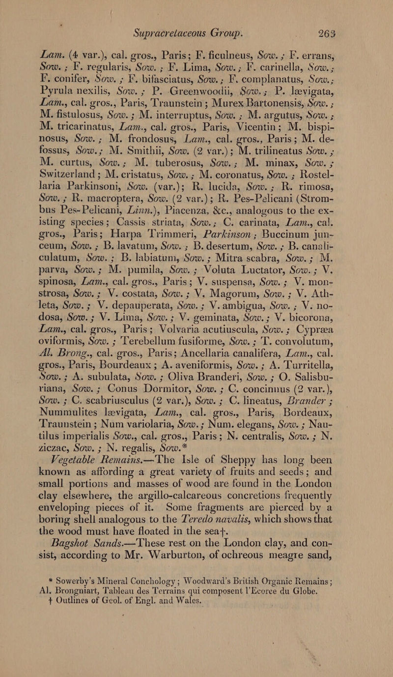 Lam. (4 var.), cal. gros., Paris; F. ficulneus, Sow. ; I’. errans, Sow. ; F. regularis, Sow. ; F. Lima, Sow. ; I’. carinella, Sow. ; I’, conifer, Sow. ; F. bifasciatus, Sow. ; F. complanatus, Sow.; Pyrula nexilis, Sow. ; P. -Greenwoodii, Sow.; P. leevigata, Lam., cal. gros., Paris, Traunstein ; Murex Bartonensis, Sow. ; M. fistulosus, Sow. ; M. interruptus, Sow. ; M. argutus, Sow. ; M. tricarinatus, Lam., cal. gros., Paris, Vicentin; M.. bispi- nosus, Sow. ; M. frondosus, Lam., cal. gros., Paris; M. de- fossus, Sow.; M. Smithii, Sow. (2 var.); M. trilineatus Sow. ; M. curtus, Sow.; M. tuberosus, Sow.; M. minax, Sow. ; Switzerland ; M. cristatus, Sow. ; M. coronatus, Sow. ; Rostel- laria Parkinsoni, Sow. (var.); R. lucida, Sow. ; R. rimosa, Sow. ; RK. macroptera, Sow. (2 var.); R. Pes-Pelicani (Strom- bus Pes-Pelicani, Zinn.), Piacenza, &amp;c., analogous to the ex- isting species; Cassis. striata, Sow.; C. carinata, Lam., cal. gros., Paris; Harpa Trimmeri, Parkinson ; Buccinum jun- ceum, Sow. ; B. lavatum, Sow..; B. desertum, Sow. B. canali- culatum, Sow. ; B. labiatum, Sow. ; Mitra scabra, Sow. ; M. parva, Sow.; M. pumila, Sow. ; Voluta Luctator, Sow. ; V. spinosa, Lam., cal. gros., Paris; V. suspensa, Sow. ; V. mon- strosa, Sow. ; V. costata, Sow. ; V. Magorum, Sow. ; V. Ath- leta, Sow. ; V. depauperata, Sow. ; V. ambigua, Sow. ; V. no- dosa, Sow. ; V. Lima, Sow. ; V. geminata, Sow. ; V. bicorona, Lam., cal. gros., Paris; Volvaria acutiuscula, Sow. ; Cypreea oviformis, Sow. ; ‘Terebellum fusiforme, Sow. ; T. convolutum, Al. Brong., cal. gros., Paris; Ancellaria canalifera, Lam., cal. gros., Paris, Bourdeaux ; A. aveniformis, Sow. ; A. Turritella, Sow.; A. subulata, Sow. ; Oliva Branderi, Sow. ; O. Salisbu- riana, Sow. ; Conus Dormitor, Sow. ; C. concinnus (2 var.), Sow. ; C. scabriusculus (2 var.), Sow. ; C. lineatus, Brander ; Nummulites laevigata, Lam., cal. gros., Paris, Bordeaux, Traunstein ; Num variolaria, Sow. ; Num. elegans, Sow. ; Nau- tilus imperialis Sow., cal. gros., Paris; N. centralis, Sow. ; N. ziczac, Sow. ; N. regalis, Sow.* Vegetable Remains.—The Isle of Sheppy has long been known as affording a great variety of fruits and seeds; and small portions and masses of wood are found in the London clay elsewhere, the argillo-calcareous concretions frequently enveloping pieces of it. Some fragments are pierced by a boring shell analogous to the Zeredo navalis, which shows that the wood must have floated in the sea+. Bagshot Sands.—These rest on the London clay, and con- sist, according to Mr. Warburton, of ochreous meagre sand, * Sowerby’s Mineral Conchology ; Woodward's British Organic Remains ; Al. Brongniart, Tableau des Terrains qui composent l’Ecoree du Globe. + Outlines of Geol. of Engl. and Wales.