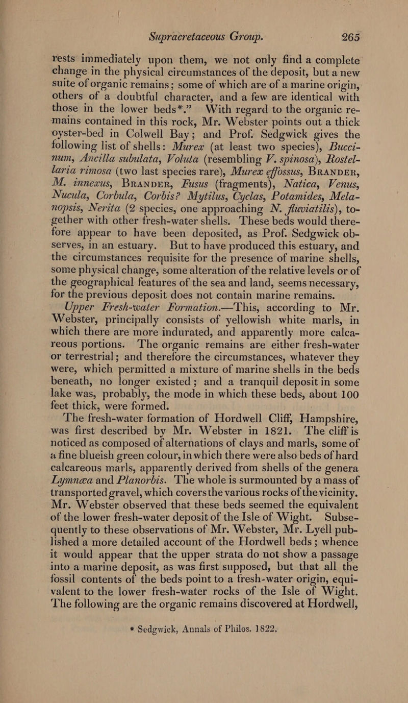 rests immediately upon them, we not only find a complete change in the physical circumstances of the deposit, but a new suite of organic remains; some of which are of a marine origin, others of a doubtful character, and a few are identical with those in the lower beds*.” With regard to the organic re- mains contained in this rock, Mr. Webster points out a thick oyster-bed in Colwell Bay; and Prof. Sedgwick gives the following list of shells: Murex (at least two species), Bucci- num, Ancilla subulata, Voluta (resembling V. spinosa), Rostel- laria rimosa (two last species rare), Murex effossus, BRANDER, M. innexus, Branver, Fusus (fragments), Natica, Venus, Nucula, Corbula, Corbis? Mytilus, Cyclas, Potamides, Mela- nopsis, Nerita (2 species, one approaching N. fluviatilis), to- gether with other fresh-water shells. These beds would there- fore appear to have been deposited, as Prof. Sedgwick ob- serves, in an estuary. But to have produced this estuary, and the circumstances requisite for the presence of marine shells, some physical change, some alteration of the relative levels or of the geographical features of the sea and land, seems necessary, for the previous deposit does not contain marine remains. Upper Fresh-water Formation.—This, according to Mr. Webster, principally consists of yellowish white marls, in which there are more indurated, and apparently more calca- reous portions. ‘The organic remains are either fresh-water or terrestrial; and therefore the circumstances, whatever the were, which permitted a mixture of marine shells in the beds beneath, no longer existed; and a tranquil deposit in some lake was, probably, the mode in which these beds, about 100 feet thick, were formed. | The fresh-water formation of Hordwell Cliff, Hampshire, was first described by Mr. Webster in 1821. The cliff is noticed as composed of alternations of clays and marls, some of a fine blueish green colour, in which there were also beds of hard calcareous marls, apparently derived from shells of the genera Lymnea and Planorbis. The whole is surmounted by a mass of transported gravel, which covers the various rocks of the vicinity. Mr. Webster observed that these beds seemed the equivalent of the lower fresh-water deposit of the Isle of Wight. Subse- quently to these observations of Mr. Webster, Mr. Lyell pub- lished a more detailed account of the Hordwell beds ; whence it would appear that the upper strata do not show a passage into a marine deposit, as was first supposed, but that all the fossil contents of the beds point to a fresh-water origin, equi- valent to the lower fresh-water rocks of the Isle of Wight. The following are the organic remains discovered at Hordwell, * Sedgwick, Annals of Philos. 1822,