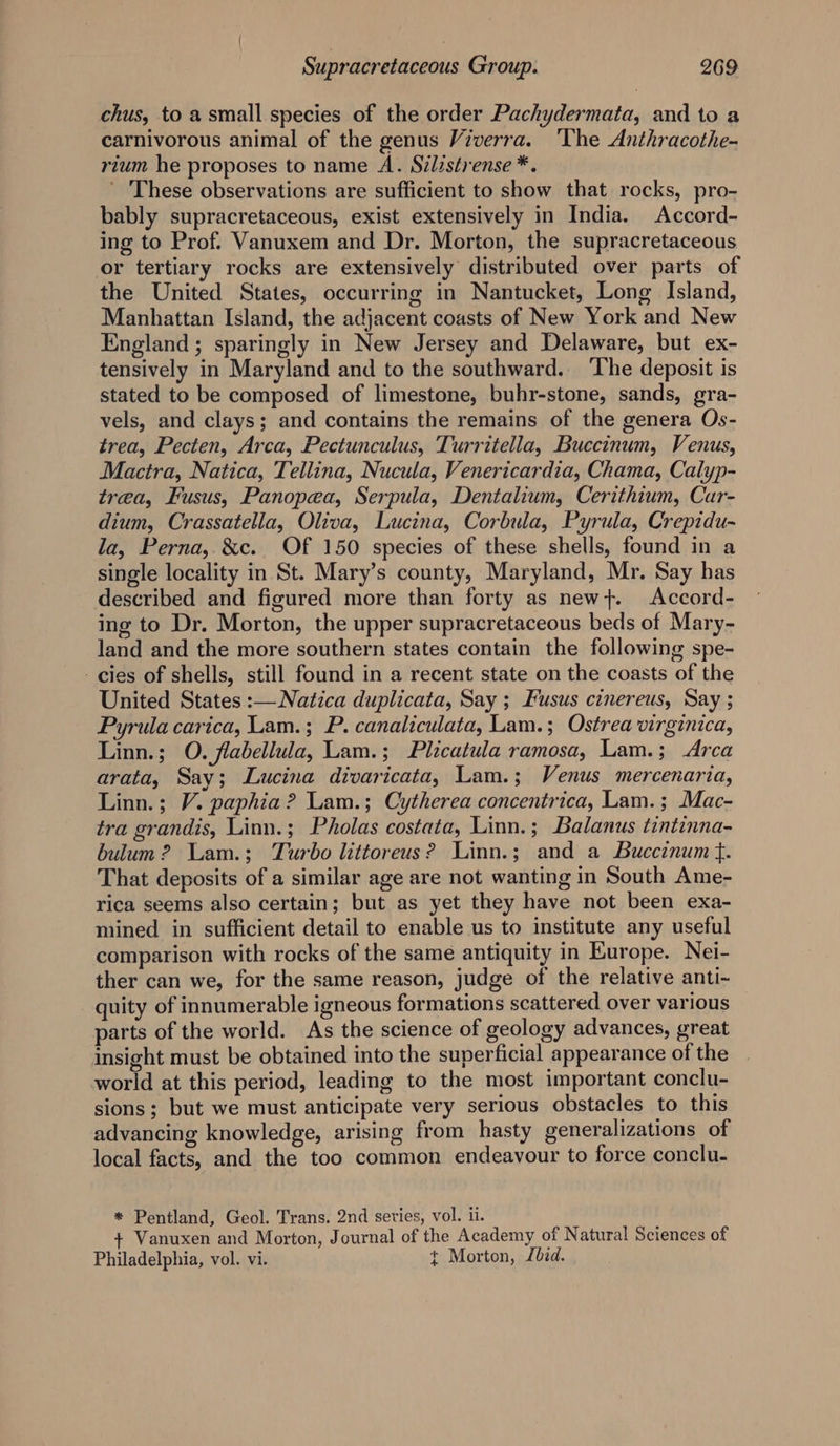 chus, to a small species of the order Pachydermata, and to a carnivorous animal of the genus Viverra. ‘The Anthracothe- rium he proposes to name A. Szlzstrense *. ' These observations are sufficient to show that rocks, pro- bably supracretaceous, exist extensively in India. Accord- ing to Prof. Vanuxem and Dr. Morton, the supracretaceous or tertiary rocks are extensively distributed over parts of the United States, occurring in Nantucket, Long Island, Manhattan Island, the adjacent coasts of New York and New England; sparingly in New Jersey and Delaware, but ex- tensively in Maryland and to the southward. The deposit is stated to be composed of limestone, buhr-stone, sands, gra- vels, and clays; and contains the remains of the genera Os- trea, Pecten, Arca, Pectunculus, Turritella, Buccinum, Venus, Mactra, Natica, Tellina, Nucula, Venericardia, Chama, Calyp- trea, Fusus, Panopea, Serpula, Dentalium, Cerithium, Car- dium, Crassatella, Oliva, Lucina, Corbula, Pyrula, Crepidu- la, Perna, &amp;c. Of 150 species of these shells, found in a single locality in St. Mary’s county, Maryland, Mr. Say has described and figured more than forty as new}. Accord- ing to Dr. Morton, the upper supracretaceous beds of Mary- land and the more southern states contain the following spe- - cies of shells, still found in a recent state on the coasts of the United States :—Natica duplicata, Say ; Fusus cinereus, Say ; Pyrula carica, Lam.; P. canaliculata, Lam.; Ostrea virginica, Linn.; O. flabellula, Lam.; Plicatula ramosa, Lam.; Arca arata, Say; Lucina divaricata, Lam.; Venus mercenaria, Linn. ; V. paphia? Lam.; Cytherea concentrica, Lam.; Mac- tra grandis, Linn.; Pholas costata, Linn.; Balanus tintinna- bulum 2? Lam.; Turbo littoreus? Linn.; and a Buccinum t. That deposits of a similar age are not wanting in South Ame- rica seems also certain; but as yet they have not been exa- mined in sufficient detail to enable us to institute any useful comparison with rocks of the same antiquity in Europe. Nei- ther can we, for the same reason, judge of the relative anti- quity of innumerable igneous formations scattered over various parts of the world. As the science of geology advances, great insight must be obtained into the superficial appearance of the world at this period, leading to the most important conclu- sions; but we must anticipate very serious obstacles to this advancing knowledge, arising from hasty generalizations of local facts, and the too common endeavour to force conclu- * Pentland, Geol. Trans. 2nd seties, vol. ii. Vanuxen and Morton, Journal of the Academy of Natural Sciences of Philadelphia, vol. vi. +t Morton, Lbzd.