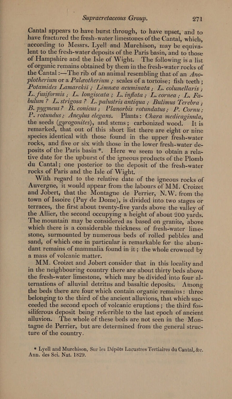 Cantal appears to have burst through, to have upset,’ and to have fractured the fresh-water limestones of the Cantal, which, ~aecording to Messrs. Lyell and Murchison, may be equiva- lent to the fresh-water deposits of the Paris basin, and to those of Hampshire and the Isle of Wight. The following is a list of organic remains obtained by them in the fresh-water rocks of the Cantal :—The rib of an animal resembling that of an Ano- plotherium or a Paleotherium ; scales of a tortoise; fish teeth ; Potamides Lamarckii ; Limnea acuminata; L. columellaris ; L. fusiformis ; L. longiscata ; L. inflata; L. cornea; L. Fa- bulum ? L. strigosa? L. palustris antiqua ; Bulimus Terebra ; B. pygmeus? B. conicus; Planorbis rotundatus; P. Cornu ; P. rotundus ; Ancylus elegans. Plants: Chara medicaginula, the seeds (gyrogonites), and stems; carbonized wood. It is remarked, that out of this short list there are eight or nine species identical with those found in the upper fresh-water rocks, and five or six with those in the lower fresh-water de- posits of the Paris basin*. Here we seem to obtain a rela- tive date for the upburst of the igneous products of the Plomb du Cantal; one posterior to the deposit of the fresh-water rocks of Paris and the Isle of Wight. With regard to the relative date of the igneous rocks of Auvergne, it would appear from the labours of MM. Croizet and Jobert, that the Montagne de Perrier, N.W. from the town of Issoire (Puy de Dome), is divided into two stages or terraces, the first about twenty-five yards above the valley of the Allier, the second occupying a height of about 200 yards. The mountain may be considered as based on granite, above which there is a considerable thickness of fresh-water lime- stone, surmounted by numerous beds of rolled pebbles and sand, of which one in particular is remarkable for the abun- dant remains of mammalia found in it; the whole crowned by a mass of volcanic matter. MM. Croizet and Jobert consider that in this locality and in the neighbouring country there are about thirty beds above the fresh-water limestone, which may be divided into four al- ternations of alluvial detritus and basaltic deposits. Among the beds there are four which contain organic remains: three belonging to the third of the ancient alluvions, that which suc- ceeded the second epoch of volcanic eruptions; the third fos- siliferous deposit being referrible to the last epoch of ancient alluvion. ‘The whole of these beds are not seen in the Mon- tagne de Perrier, but are determined from the general struc- ture of the country. * Lyell and Murchison, Sur les Dépéts Lacustres Tertiaires du Cantal, &amp;c. Ann. des Sci. Nat, 1829.