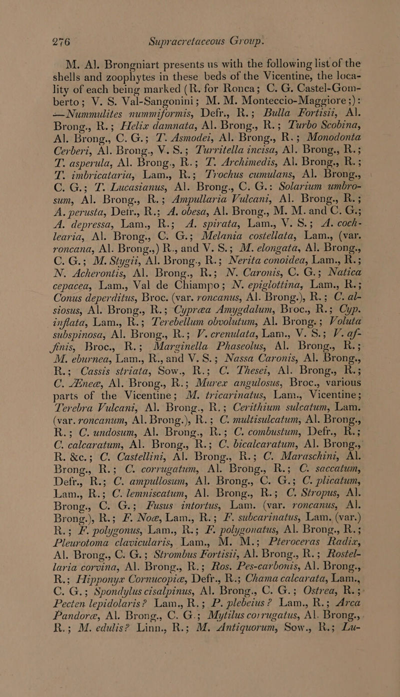 M. Al. Brongniart presents us with the following list of the shells and zoophytes in these beds of the Vicentine, the loca- lity of each being marked (R. for Roncea; C. G. Castel-Gom- berto; V. S. Val-Sangonini; M. M. Monteccio-Maggiore 5): —Nummulites nummiformis, Defr., R.; Bulla Fortzsiz, Al. Brong., R.; Helix damnata, Al. Brong., R.; Turbo Scobina, Al. Brong., C.G.; 7. Asmodei, Al. Brong., R.; Monodonta Cerberi, Al. Brong., V.S.; Turritella incisa, Al. Brong., R.; T. asperula, Al. Brong., R.; TZ. Archimedis, Al. Brong., R. ; T. imbricataria, Lam., R.; Trochus cumulans, Al. Brong., C. G.; JT. Lucasianus, Al. Brong., C. G.: Solarium umbro- sum, Al. Brong., R.; Ampullaria Vulcani, Al. Brong., R. ; A. perusta, Detr., R.; A. obesa, Al. Brong., M. M. and C. G,; A. depressa, Lam., R.; A. spirata, Lam., V. 8.3; A. coch- learia, Al. Brong., C. G.; Melania costellata, Lam., (var. roncana, Al. Brong.,) R., and V. S.; M. elongata, Al. Brong., C. G.; M. Stygit, Al. Brong., R.; Nerita conoidea, Lam., R.; N. Acherontis, Al. Brong., R.; N. Caronis, C. G.; Natica cepacea, Lam., Val de Chiampo; N. epigiottina, Lam., R.; Conus deperditus, Broc. (var. roncanus, Al. Brong.), R.; C. al- siosus, Al. Brong., R.; Cyprea Amygdalum, Broc., R.; Cyp. inflata, Lam., R.; Terebellum obvolutum, Al. Brong.; Voluta subspinosa, Al. Brong., R.; V. crenulata, Lam., V. S.; V. af- finis, Broc., R.; Marginella Phaseolus, Al. Brong., R.; M. eburnea, Lam., R., and V.S.; Nassa Caronis, Al. Brong., R.; Cassis striata, Sow., R.; C. Thesei, Al. Brong., R.; C. Ainee, Al. Brong., R.; Murex angulosus, Broc., various parts of the Vicentine; M. tricarinatus, Lam., Vicentine; Terebra Vulcani, Al. Brong., R.; Cerithium sulcatum, Lam. (var. roncanum, Al. Brong.), R.; C. multisulcatum, Al. Brong., R.; C. undosum, Al. Brong., R.; C. combustum, Defr., R.; C. calcaratum, Al. Brong., R.; C. bicalcaratum, Al. Brong., R. &amp;c.; C. Castellini, Al. Brong., R.; C. Maraschini, Al. Brong., R.; C. corrugatum, Al. Brong., R.; C. saccatum, Defr., R.; C. ampullosum, Al. Brong., C. G.; C. plicatum, Lam., R.; C. lemniscatum, Al. Brong., R.; C. Stropus, Al. Brong., C. G.; Fusus intortus, Lam. (var. roncanus, Al. Brong.), R.; F. Noe, Lam., R.; £. subcarinatus, Lam. (var.) R.; &amp;. polygonus, Lam., R.; F. polygonatus, Al. Brong., R.; Pleurotoma clavicularis, Lam., M. M.; Pteroceras Radiz, Al. Brong., C. G.; Strombus Fortiszi, Al. Brong., R.; Rostel- laria corvina, Al. Brong., R.; Ros. Pes-carbonis, Al. Brong., R.; Hipponyx Cornucopia, Defr., R.; Chama calcarata, Lam., C. G.; Spondylus cisalpinus, Al. Brong., C. G.; Ostrea, R.; Pecten lepidolaris? Lam., R.; P. plebeitus? Lam., R.; Arca Pandore, Al. Brong., C. G.; Mytilus corrugatus, Al. Brong.,. R.; M. edulis? Linn., R.; M. Antiquorum, Sew., R.; Lu-