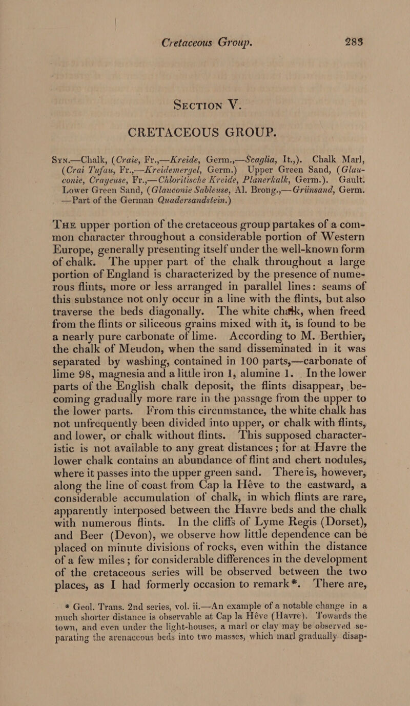 SEcTION V. CRETACEOUS GROUP. Syn.—Chalk, (Craie, Fr..—Kreide, Germ.,—Scaglia, It.,), Chalk Marl, (Crai Tufau, Fr.,—Kreidemergel, Germ.) Upper Green Sand, (Glau- conie, Crayeuse, ¥r.,—Chloritische Kreide, Planerkalk, Germ.). Gault. Lower Green Sand, (Glauconie Sableuse, Al. Brong.,—Grtinsand, Germ. —Part of the German Quadersandstein.) Tue upper portion of the cretaceous group partakes of a com- mon character throughout a considerable portion of Western Europe, generally presenting itself under the well-known form of chalk. The upper part of the chalk throughout a large portion of England is characterized by the presence of nume- rous flints, more or less arranged in parallel lines: seams of this substance not only occur in a line with the flints, but also traverse the beds diagonally. The white chatk, when freed from the flints or siliceous grains mixed with it, is found to be a nearly pure carbonate of lime. According to M. Berthier, the chalk of Meudon, when the sand disseminated in it was separated by washing, contained in 100 parts,—carbonate of lime 98, magnesia and alittle iron 1, alumine 1. . In the lower parts of the English chalk deposit, the flints disappear, be- coming gradually more rare in the passage from the upper to the lower parts. From this circumstance, the white chalk has not unfrequently been divided into upper, or chalk with flints, and lower, or chalk without flints. ‘This supposed character- istic is not available to any great distances ; for at Havre the lower chalk contains an abundance of flint and chert nodules, where it passes into the upper green sand. ‘Thereis, however, along the line of coast from Cap la Heéve to the eastward, a considerable accumulation of chalk, in which flints are rare, apparently interposed between the Havre beds and the chalk with numerous flints. In the cliffs of Lyme Regis (Dorset), and Beer (Devon), we observe how little dependence can be placed on minute divisions of rocks, even within the distance of a few miles; for considerable differences in the development of the cretaceous series will be observed between the two places, as I had formerly occasion to remark*. ‘There are, * Geol. Trans. 2nd series, vol. ii—An example of a notable change in a much shorter distance is observable at Cap la Héve (Havre). ‘Towards the town, and even under the light-houses, a marl or clay may be observed se- parating the arenaccous beds into two masses, which marl gradually. disap-