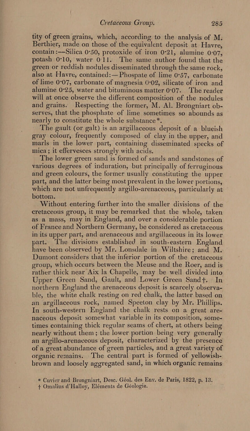tity of green grains, which, according to the analysis of M. Berthier, made on those of the equivalent deposit at Havre, contain :—Silica 0°50, protoxide of iron 0°21, alumine 0:07, potash 0°10, water 0:11. The same author found that the green or reddish nodules disseminated through the same rock, also at Havre, contained:— Phospate of lime 0°57, carbonate of lime 0:07, carbonate of magnesia 0:02, silicate of iron and alumine 0°25, water and bituminous matter 0:07. The reader will at once observe the different composition of the nodules and grains. Respecting the former, M. Al. Brongniart ob- serves, that the phosphate of lime sometimes so abounds as nearly to constitute the whole substance*. The gault (or galt) is an argillaceous deposit of a blueish gray colour, frequently composed of clay in the upper, and marls in the lower part, containing disseminated specks of mica; it effervesces strongly with acids. The lower green sand is formed of sands and sandstones of various degrees of induration, but principally of ferruginous and green colours, the former usually constituting the upper part, and the latter being most prevalent in the lower portions, which are not unfrequently argillo-arenaceous, particularly at bottom. Without entering further into the smaller divisions of the cretaceous group, it may be remarked that the whole, taken as a mass, may in England, and over a considerable portion of France and Northern Germany, be considered as cretaceous in its upper part, and arenaceous and argillaceous in its lower part. The divisions established in south-eastern England have been observed by Mr. Lonsdale in Wiltshire; and M. Dumont considers that the inferior portion of the cretaceous group, which occurs between the Meuse and the Roer, and is rather thick near Aix la Chapelle, may be well divided into Upper Green Sand, Gault, and Lower Green Sandt. In northern England the arenaceous deposit is scarcely observa- ble, the white chalk resting on red chalk, the latter based on an argillaceous rock, named Speeton clay by Mr. Phillips. In south-western England the chalk rests on a great are- naceous deposit somewhat variable in its composition, some- times containing thick regular seams of chert, at others being nearly without them ; the lower portion being very generally an argillo-arenaceous deposit, characterized by the presence of a great abundance of green particles, and a great variety of organic remains. The central part is formed of yellowish- brown and loosely aggregated sand, in which organic remains * Cuvier and Brongniart, Desc. Géol. des Env. de Paris, 1822, p. 13. + Omalius d’Halloy, Eléments de Géologie. .