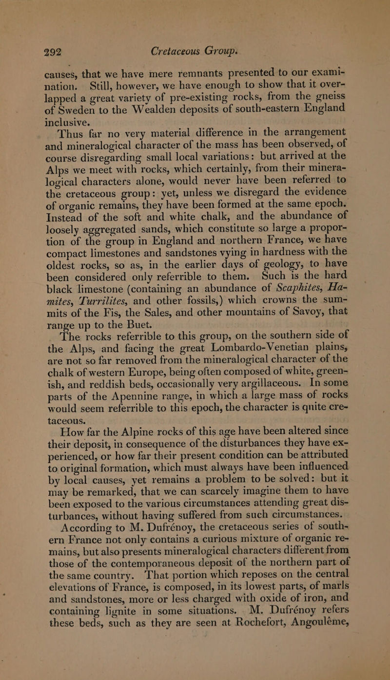 causes, that we have mere remnants presented to our exami- nation. Still, however, we have enough to show that it over- lapped a great variety of pre-existing rocks, from the gneiss of Sweden to the Wealden deposits of south-eastern England inclusive. Thus far no very material difference in the arrangement and mineralogical character of the mass has been observed, of course disregarding small local variations: but arrived at the Alps we meet with rocks, which certainly, from their minera- logical characters alone, would never have been referred to the cretaceous group: yet, unless we disregard the evidence of organic remains, they have been formed at the same epoch. Instead of the soft and white chalk, and the abundance of loosely aggregated sands, which constitute so large a propor- tion of the group in England and northern France, we have compact limestones and sandstones vying in hardness with the oldest rocks, so as, in the earlier days of geology, to have been considered only referrible to them. Such is the hard black limestone (containing an abundance of Scaphites, Ha- mites, Turrilites, and other fossils,) which crowns the sum- mits of the Fis, the Sales, and other mountains of Savoy, that range up to the Buet. | The rocks referrible to this group, on the southern side of the Alps, and facing the great Lombardo-Venetian plains, are not so far removed from the mineralogical character of the chalk of western Europe, being often composed of white, green- ish, and reddish beds, occasionally very argillaceous. In some parts of the Apennine range, in which a large mass of rocks would seem referrible to this epoch, the character is quite cre- taceous. How far the Alpine rocks of this age have been altered since their deposit, in consequence of the disturbances they have ex- perienced, or how far their present condition can be attributed to original formation, which must always have been influenced by local causes, yet remains a problem to be solved: but it may be remarked, that we can scarcely imagine them to have been exposed to the various circumstances attending great dis- turbances, without having suffered from such circumstances. According to M. Dufrénoy, the cretaceous series of south- ern France not only contains a curious mixture of organic re- mains, but also presents mineralogical characters different from those of the contemporaneous deposit of the northern part of the same country. ‘That portion which reposes on the central elevations of France, is composed, in its lowest parts, of marls and sandstones, more or less charged with oxide of iron, and containing lignite in some situations. _M. Dufrénoy refers these beds, such as they are seen at Rochefort, Angouléme,