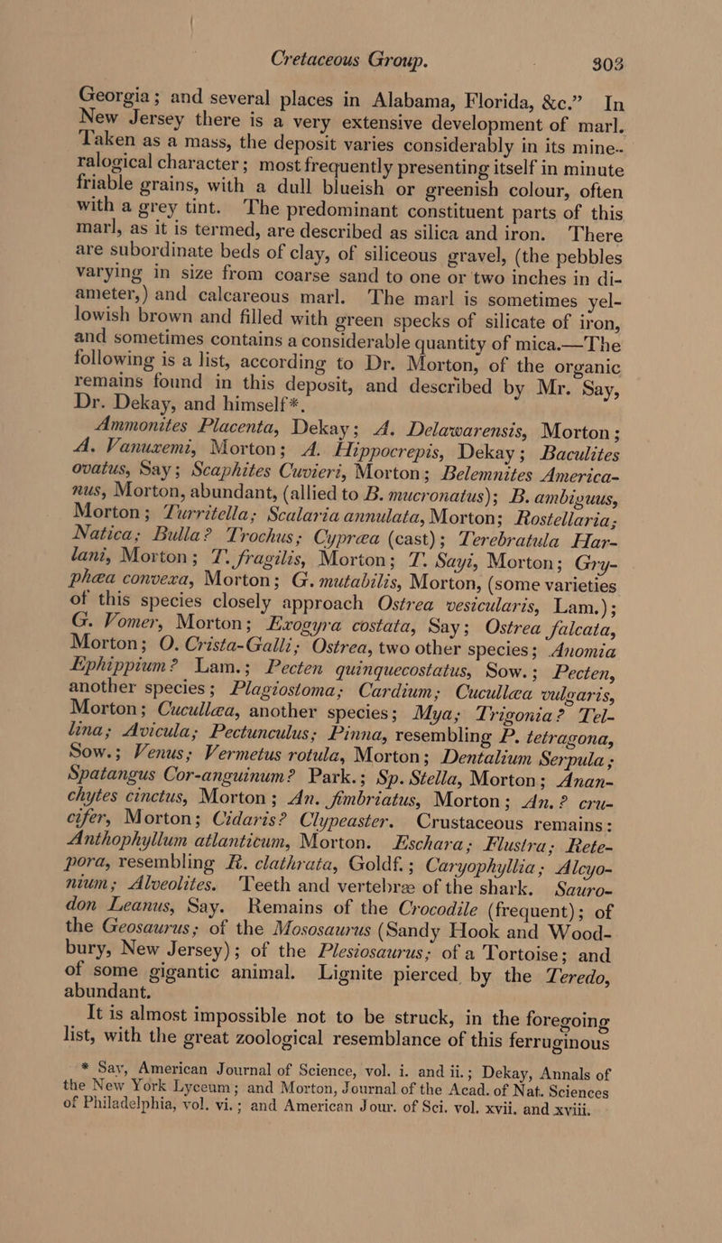 Georgia; and several places in Alabama, Florida, &amp;c.” In New Jersey there is a very extensive development of mar]. Taken as a mass, the deposit varies considerably in its mine-- ralogical character; most frequently presenting itself in minute friable grains, with a dull blueish or greenish colour, often with a grey tint. The predominant constituent parts of this marl, as it is termed, are described as silica and iron. There are subordinate beds of clay, of siliceous gravel, (the pebbles varying in size from coarse sand to one or two inches in di- ameter,) and calcareous marl. The marl is sometimes yel- lowish brown and filled with green specks of silicate of iron, and sometimes contains a considerable quantity of mica.—The following is a list, according to Dr. Morton, of the organic remains found in this deposit, and described by Mr. Say, Dr. Dekay, and himself *, Ammonites Placenta, Dekay; A. Delawarensis, Morton ; A. Vanuxemi, Morton; A. ENippocrepis, Dekay; Baculites ovatus, Say; Scaphites Cuvieri, Morton; Belemnites America- nus, Morton, abundant, (allied to B. mucronatus); B. ambiguus, Morton; Yurritella; Scalaria annulata, Morton; Rostellaria; Natica; Bulla? Trochus; Cyprea (cast); Terebratula Har- tani, Morton ; TL. fragilis, Morton; T. Sayi, Morton; Gry- phea convera, Morton; G. mutabilis, Morton, (some varieties of this species closely approach Ostrea vestcularis, Lam.); G. Vomer, Morton; Lxogyra costata, Say; Ostrea falcata, Morton; O. Crista-Galli, Ostrea, two other species; Anomia Ephippium? Lam.; Pecten quinquecostatus, Sow. ; Pecten, another species; Plagiostoma; Cardium; Cucullea vulgaris, Morton; Cucullea, another species; Mya; Trigonia? Tel- lina; Avicula; Pectunculus; Pinna, resembling P, tetragona, Sow.; Venus; Vermetus rotula, Morton 3 Dentalium Serpula ; Spatangus Cor-anguinum? Park.; Sp. Stella, Morton; Anan- chytes cinctus, Morton; An. fimbriatus, Morton; An. ? cru- cifer, Morton; Cidaris? Clypeaster. Crustaceous remains: Anthophyllum atlanticum, Morton. Eschara; Flustra; Rete- pora, resembling KR. clathrata, Goldf.; Caryophyllia; Alcyo- nium; Alveolites. ‘Teeth and vertebree of the shark. Sauro- don Leanus, Say. Remains of the Crocodile (frequent); of the Geosaurus; of the Mososaurus (Sandy Hook and Wood- bury, New Jersey); of the Plestosaurus; of a Tortoise; and of some gigantic animal. Lignite pierced by the Teredo, abundant. It is almost impossible not to be struck, in the foregoing list, with the great zoological resemblance of this ferruginous * Say, American Journal of Science, vol. i. and ii.; Dekay, Annals of the New York Lyceum; and Morton, Journal of the Acad. of Nat. Sciences of Philadelphia, vol. vi.; and American Jour. of Sci. vol. xvii. and xviii.