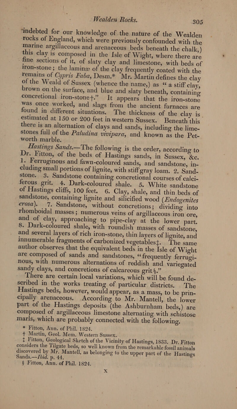 ‘indebted for our knowledge of the nature of the Wealden rocks of England, which were previously confounded with the marine argillaceous and arenaceous beds beneath the chalk, ) this clay is composed in the Isle of Wight, where there are - fine sections of it, of slaty clay and limestone, with beds of _ Iron-stone; the laminz of the clay frequently coated with the remains of Cypris Faba, Desm.* “Mr. Martin defines the clay of the Weald of Sussex (whence the name,) as ‘a stiff clay, brown on the surface, and blue and slaty beneath, containing concretional iron-stone+.” It appears that the iron-stone was once worked, and slags from the ancient furnaces are found in different situations. The thickness of the clay is, estimated at 150 or 200 feet in western Sussex. Beneath this there is an alternation of clays and sands, including the lime- stones fuil of the Paludina vivipara, and known as the Pet- worth marble. Hastings Sands.—The following is the order, according to Dr. Fitton, of the beds of Hastings sands, in Sussex, &amp;c. 1. Ferruginous and fawn-coloured sands, and sandstone, in- cluding small portions of lignite, with stiff gray loam. 2. Sand-. stone. 3. Sandstone containing concretional courses of calci- ferous grit. 4. Dark-coloured shale. 5, White sandstone _ of Hastings cliffs, 100 feet. 6. Clay, shale, and thin beds of sandstone, containing lignite and silicified wood (Lndogenites erosa). 7. Sandstone, without concretions; dividing into rhomboidal masses ; numerous veins of argillaceous iron ore, and of clay, approaching to pipe-clay at the lower part. 8. Dark-coloured shale, with roundish masses of sandstone, and several layers of rich iron-stone, thin layers of lignite, and innumerable fragments of carbonized vegetablest. The same author observes that the equivalent beds in the Isle of Wight are composed of sands and sandstones, “frequently ferrugi- nous, with numerous alternations of reddish and variegated sandy clays, and concretions of calcareous grit §.” There are certain local variations, which will be found de- scribed in the works treating of particular districts. . The Hastings beds, however, would appear, as a mass, to be prin- cipally arenaceous. According to Mr. Mantell, the lower part of the Hastings deposits (the Ashburnham beds,) are composed of argillaceous limestone alternating with schistose marls, which are probably connected with the following. * Fitton, Ann. of Phil. 1824. ¢ Martin, Geol. Mem. Western Sussex. t Fitton, Geological Sketch of the Vicinity of Hastings, 1833. Dr. Fitton considers the Tilgate beds, so well known from the remarkable fossil animals discovered by Mr. Mantell, as belonging to the upper part of the Hastings Sands.—TJbid. p. 44. § Fitton, Ann. of Phil. 1824. x