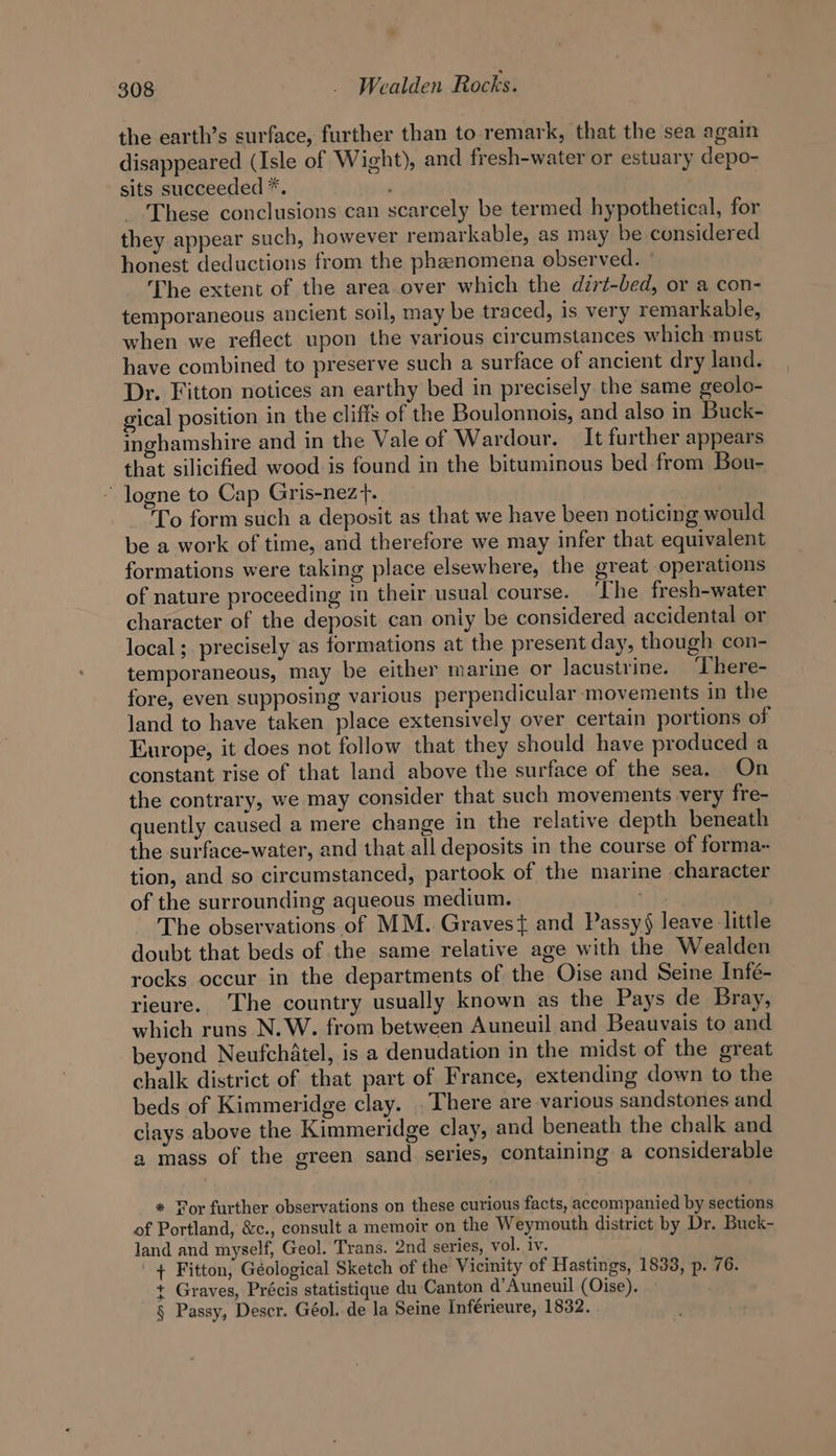 the earth’s surface, further than to remark, that the sea again disappeared (Isle of Wight), and fresh-water or estuary depo- sits succeeded *. | These conclusions can scarcely be termed hypothetical, for they appear such, however remarkable, as may be considered honest deductions from the phanomena observed. - The extent of the area over which the dirt-bed, or a con- temporaneous ancient soil, may be traced, is very remarkable, when we reflect upon the various circumstances which must have combined to preserve such a surface of ancient dry land. Dr. Fitton notices an earthy bed in precisely the same geolo- gical position in the cliffs of the Boulonnois, and also in Buck- inghamshire and in the Vale of Wardour. It further appears that silicified wood is found in the bituminous bed from Bou- ' logne to Cap Gris-nezt. To form such a deposit as that we have been noticing would be a work of time, and therefore we may infer that equivalent formations were taking place elsewhere, the great operations of nature proceeding in their usual course. ‘The fresh-water character of the deposit can only be considered accidental or local; precisely as formations at the present day, though con- temporaneous, may be either marine or lacustrine. ‘There- fore, even supposing various perpendicular-movements in the land to have taken place extensively over certain portions of Europe, it does not follow that they should have produced a constant rise of that land above the surface of the sea. On the contrary, we may consider that such movements very fre- quently caused a mere change in the relative depth beneath the surface-water, and that all deposits in the course of forma~ tion, and so circumstanced, partook of the marine character of the surrounding aqueous medium. The observations of MM. Gravest and Passy§ leave little doubt that beds of the same relative age with the Wealden rocks occur in the departments of the Oise and Seine Infé- rieure. The country usually known as the Pays de Bray, which runs N.W. from between Auneuil and Beauvais to and beyond Neufchatel, is a denudation in the midst of the great chalk district of that part of France, extending down to the beds of Kimmeridge clay. . There are various sandstones and clays above the Kimmeridge clay, and beneath the chalk and a mass of the green sand series, containing a considerable * Wor further observations on these curious facts, accompanied by sections of Portland, &amp;c., consult a memoir on the Weymouth district by Dr. Buck- land and myself, Geol. Trans. 2nd series, vol. iv. + Fitton, Géological Sketch of the Vicinity of Hastings, 1833, p. 76. + Graves, Précis statistique du Canton d’Auneuil (Oise). § Passy, Deser. Géol. de la Seine Inférieure, 1832.
