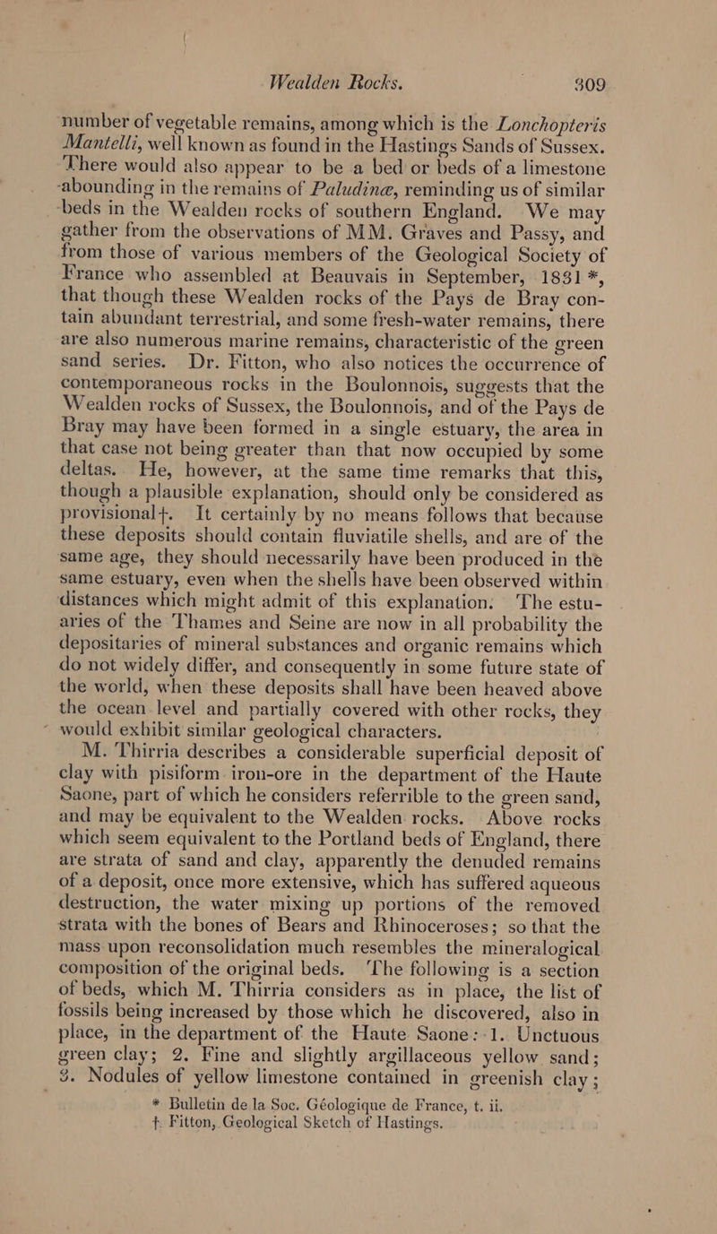 number of vegetable remains, among which is the Lonchopteris Mantelli, well known as found in the Hastings Sands of Sussex. There would also appear to be a bed or beds of a limestone ‘abounding in the remains of Paludine, reminding us of similar beds in the Wealden rocks of southern England. We may gather from the observations of MM. Graves and Passy, and from those of various members of the Geological Society of France who assembled at Beauvais in September, 1831 *, that though these Wealden rocks of the Pays de Bray con- tain abundant terrestrial, and some fresh-water remains, there are also numerous marine remains, characteristic of the green sand series. Dr. Fitton, who also notices the occurrence of contemporaneous rocks in the Boulonnois, suggests that the Wealden rocks of Sussex, the Boulonnois, and of the Pays de Bray may have been formed in a single estuary, the area in that case not being greater than that now occupied by some deltas. He, however, at the same time remarks that this, though a plausible explanation, should only be considered as provisional+. It certainly by no means follows that becatse these deposits should contain fiuviatile shells, and are of the same age, they should necessarily have been produced in the same estuary, even when the shells have been observed within distances which might admit of this explanation. The estu- aries of the Thames and Seine are now in all probability the depositaries of mineral substances and organic remains which do not widely differ, and consequently in some future state of the world, when these deposits shall have been heaved above the ocean level and partially covered with other rocks, they ~ would exhibit similar geological characters. M. Thirria describes a considerable superficial deposit of clay with pisiform iron-ore in the department of the Haute Saone, part of which he considers referrible to the green sand, and may be equivalent to the Wealden rocks. Above rocks which seem equivalent to the Portland beds of England, there are strata of sand and clay, apparently the denuded remains of a deposit, once more extensive, which has suffered aqueous destruction, the water mixing up portions of the removed strata with the bones of Bears and Rhinoceroses; so that the mass upon reconsolidation much resembles the mineralogical composition of the original beds. ‘The following is a section of beds, which M. Thirria considers as in place, the list of fossils being increased by those which he discovered, also in place, in the department of the Haute Saone:-1. Unctuous green clay; 2. Fine and slightly argillaceous yellow sand; 3. Nodules of yellow limestone contained in greenish clay ; * Bulletin de la Soc. Géologique de France, t. ii. f. Fitton, Geological Sketch of Hastings.