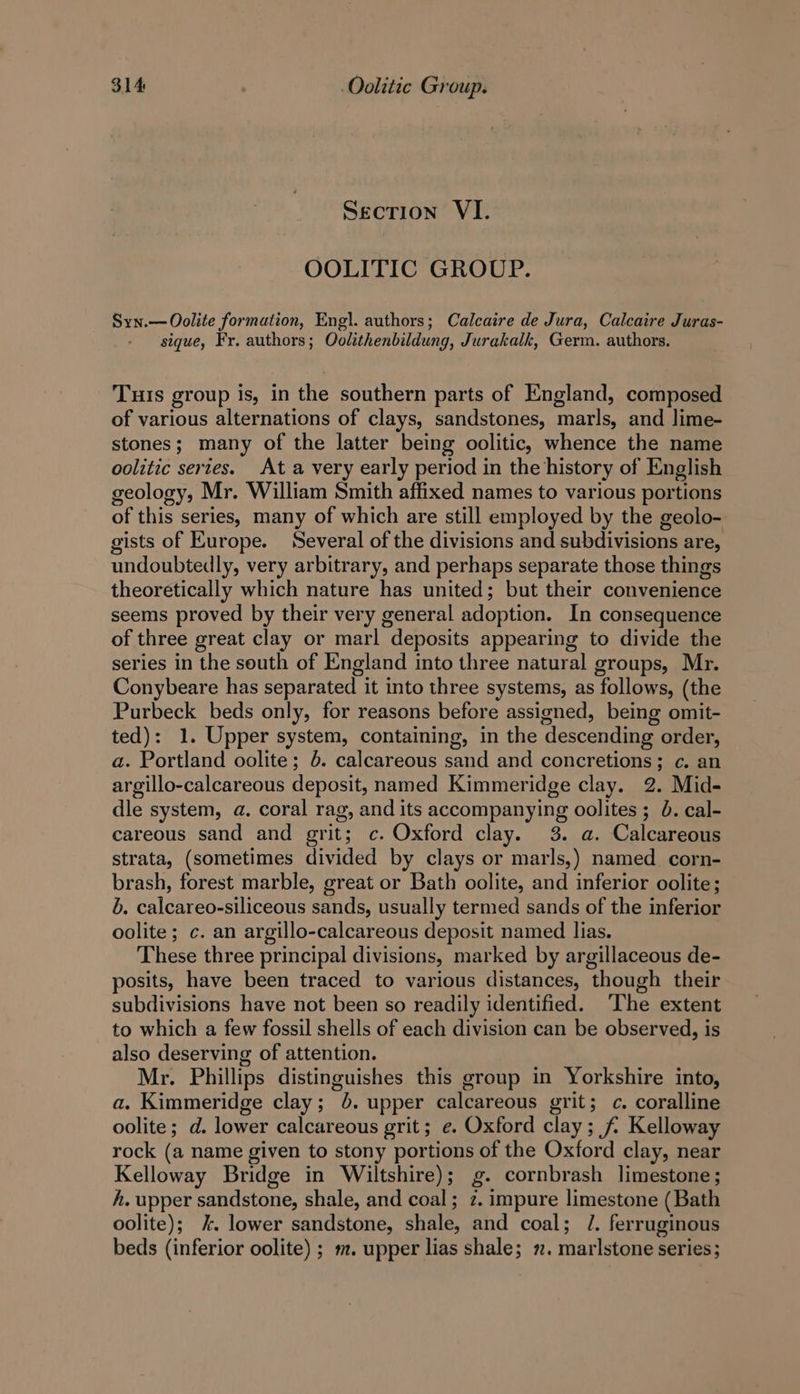 Section VI. OOLITIC GROUP. Syn.—Oolite formation, Engl. authors; Calcaire de Jura, Calcaire Juras- sigue, Fr. authors; Oolithenbildung, Jurakalk, Germ. authors. Tuts group is, in the southern parts of England, composed of various alternations of clays, sandstones, marls, and Jime- stones; many of the latter being oolitic, whence the name oolitic series. At a very early period in the history of English geology, Mr. William Smith affixed names to various portions of this series, many of which are still employed by the geolo- gists of Europe. Several of the divisions and subdivisions are, undoubtedly, very arbitrary, and perhaps separate those things theoretically which nature has united; but their convenience seems proved by their very general adoption. In consequence of three great clay or marl deposits appearing to divide the series in the south of England into three natural groups, Mr. Conybeare has separated it into three systems, as follows, (the Purbeck beds only, for reasons before assigned, being omit- ted): 1. Upper system, containing, in the descending order, a. Portland oolite; 6. calcareous sand and concretions; c. an argillo-calcareous deposit, named Kimmeridge clay. 2. Mid- dle system, a. coral rag, and its accompanying oolites ; 0. cal- careous sand and grit; c. Oxford clay. 3. a. Calcareous strata, (sometimes divided by clays or marls,) named corn- brash, forest marble, great or Bath oolite, and inferior oolite; 6. calcareo-siliceous sands, usually termed sands of the inferior oolite ; c. an argillo-calcareous deposit named lias. These three principal divisions, marked by argillaceous de- posits, have been traced to various distances, though their subdivisions have not been so readily identified. The extent to which a few fossil shells of each division can be observed, is also deserving of attention. Mr. Phillips distinguishes this group in Yorkshire into, a. Kimmeridge clay; 6. upper calcareous grit; c. coralline oolite; d. lower calcareous grit; e. Oxford clay; f/ Kelloway rock (a name given to stony portions of the Oxford clay, near Kelloway Bridge in Wiltshire); g. cornbrash limestone; h. upper sandstone, shale, and coal; 2. impure limestone (Bath oolite); %. lower sandstone, shale, and coal; /. ferruginous beds (inferior oolite) ; m. upper lias shale; 2. marlstone series;