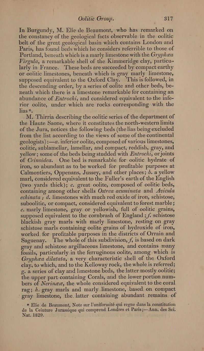 In Burgundy, M. Elie de Beaumont, who has remarked on the constancy of the geological facts observable in the oolitic belt of the great geological basin which contains London and Paris, has found beds which he considers referrible to those of Portland, beneath which is a marly limestone with the Gryphaa Virgula, a remarkable shell of the Kimmeridge clay, particu- larly in France. These beds are succeeded by compact earthy or oolitic limestones, beneath whichis gray marly limestone, supposed equivalent to the Oxford Clay. This is followed, in the descending order, by a series of oolite and other beds, be- neath which there is a limestone remarkable for containing an abundance of Entrochi, and considered equivalent to the infe- ak! oolite, under which are rocks. corresponding with: the las *, M. Thirria describing the oolitic series of the department of the Haute Saone, where it constitutes the north-western limits of the Jura, notices the following beds (the lias being excluded from the list according to the views of some of the continental geologists) :—a. inferior oolite, composed of various limestones, oolitic, sublamellar, lamellar, and compact, reddish, gray, and yellow; some of the beds being studded with Entrochi, or joints of Crinoidea. One bed is remarkable for oolitic hydrate of iron, so abundant as to be worked for profitable purposes at Calmontiers, Oppenans, Jussey, and other places; 5. a yellow marl, considered equivalent to the Fuller’s earth of the English (two yards thick); c. great oolite, composed of oolitic beds, containing among other shells Ostrea acuminata and Avicula echinata ; d. limestones with much red oxide of iron, schistose, suboolitic, or compact, considered equivalent to forest marble ; e. marly limestone, gray or yellowish, full of oolitic grains, supposed equivalent to the cornbrash of England ; f. schistose blackish gray marls with marly limestone, resting on gray schistose marls containing oolite grains of hydroxide of iron, worked for profitable purposes in the districts of Orrain and Saguenay. ‘The whole of this subdivision, f, is based on dark gray and schistose argillaceous limestone, and contains many fossils, particularly in the ferruginous oolite, among which is Gryphea dilatata, a very characteristic shell of the Oxford clay, to which, and to the Kelloway rock, the whole is referred; g. a series of clay and limestone beds, the latter ‘mostly oolitic; the upper part containing Corals, and the lower portion num- bers of Nerinee, the whole considered equivalent to the coral rag; h. gray marls and marly limestone, based. on compact gray limestone, the. latter containing abundant remains. of * Elie de Beaumont, Note sur l’uniformité qui regne dans la constitution de la Ceinture Jurassique qui comprend Londres et Paris;—Ann. des Sci. Nat. 1829. |