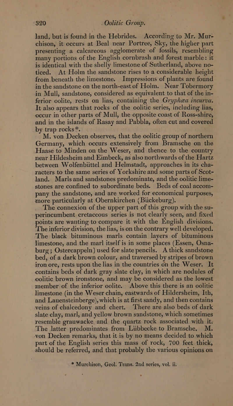 land, but is found in the Hebrides. According to Mr. Mur- chison, it occurs at Beal near Portree, Sky, the higher part presenting a calcareous agglomerate of fossils, resembling many portions of the English cornbrash and forest marble: it is identical with the shelly limestone of Sutherland, above no- ticed. At Holm the sandstone rises to a considerable height from. beneath the limestone. Impressions of plants are found in the sandstone on the north-east of Holm. Near ‘Tobermory in Mull, sandstone, considered as equivalent to that of the in- ferior oolite, rests on lias, containing the Gryphea incurva. It also appears that rocks of the oolitic series, including lias, occur in other parts of Mull, the opposite coast of Ross-shire, and in the islands of Rasay and Pabbla, often cut and covered by trap rocks*. 4 M. von Decken observes, that the oolitic group of northern Germany, which occurs extensively from Bramsche on the Haase to Minden on the Weser, and thence to the country near Hildesheim and Eimbeck, as also northwards of the Hartz between Wolfenbiittel and Helmstadt, approaches in its cha- racters to the same series of Yorkshire and some parts of Scot- Jand. Marls and sandstones predominate, and the oolitic lime- stones are confined to subordinate beds. Beds of coal accom- pany the sandstone, and are worked for economical purposes, more particularly at Obernkirchen (Buckeburg). The connexion of the upper part of this group with the su- perincumbent cretaceous series is not clearly seen, and fixed points are wanting to compare it with the English divisions. The inferior division, the lias, is on the contrary well developed. The black bituminous marls contain layers of bituminous limestone, and the mar] itself is in some places (Essen, Osna- burg; Ostercappeln) used for slate pencils. A thick sandstone bed, of a dark brown colour, and traversed by stripes of brown iron ore, rests upon the lias in the countries on the Weser. It contains beds of dark gray slate clay, in which are nodules of oolitic brown ironstone, and may be considered as the lowest member of the inferior oolite. Above this there is an oolitic limestone (in the Weser chain, eastwards of Hildersheim, Ith, and Lauensteinberge), which is at first sandy, and then contains _ veins of chalcedony and chert. ‘There are also beds of dark slate clay, marl, and yellow brown sandstone, which sometimes resemble grauwacke and the quartz rock associated with it. The latter predominates from Lubbecke to Bramsche. M. -von Decken remarks, that it is by no means decided to which part of the English series this mass of rock, 700 feet thick, should be referred, and that probably the various opinions on