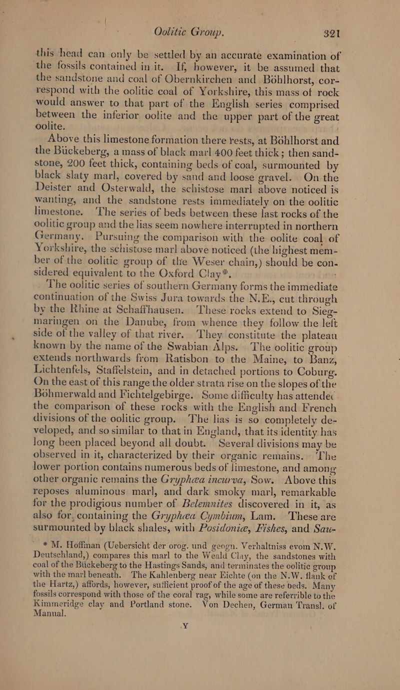 this head can only be settled by an accurate examination of the fossils contained in it. If however, it be assumed that the sandstone and coal of Obernkirchen and. Boblhorst, cor- respond with the oolitic coal of Yorkshire, this mass of rock would answer to that part of the English series comprised between the inferior oolite and the upper part of the great oolite. 44 Above this limestone formation there rests, at Bohlhorst and the Biickeberg, a mass of black marl 400 feet thick; then sand- stone, 200 feet thick, containing beds of coal, surmounted b black slaty marl, covered by sand and loose gravel. On the Deister and Osterwald, the schistose marl above noticed is wanting, and the sandstone rests immediately on the oolitic limestone. ‘The series of beds between these last rocks of the oolitic group and the lias seem nowhere interrupted in northern Germany. Pursuing the comparison with the oolite coal of Yorkshire, the schistose marl above noticed (the highest mem- ber of the oolitic group of the Weser chain,) should be con- sidered equivalent to the Oxford Clay*, The oolitic series of southern Germany forms the immediate continuation of the Swiss Jura towards the N.E., cut through by the Rhine at Schaffhausen. These rocks extend to Sieg- maringen on the Danube, from whence they follow the lett side of the valley of that river. They constitute the plateau known by the name of the Swabian Alps. The oolitic group extends northwards from Ratisbon to the Maine, to Banz, Lichtenfels, Staffelstein, and in detached portions to Coburg. On the east of this range the older strata rise on the slopes of the Bohmerwald and Fichtelgebirge. Some difficulty has attendec the comparison of these rocks with the English and French divisions of the oolitic group. The lias is so completely de- veloped, and so similar to that in England, that its identity has long been placed beyond all doubt. Several divisions may be observed in it, characterized by their organic remains. ‘The lower portion contains numerous beds of limestone, and among - other organic remains the Gryphea incurva, Sow. Above this reposes aluminous marl, and dark smoky marl, remarkable for the prodigious number of Belemnites discovered in it, as also for, containing the Gryphea Cymbium, Lam. These are surmounted by black shales, with Poszdonie, Fishes, and Sau- * M. Hoffman (Uebersicht der orog. und geogn. Verhaltniss evom N.W. Deutschland,) compares this marl to the Weald Clay, the sandstones with coal of the Biickeberg to the Hastings Sands, and terminates the oolitic group with the marl beneath. The Kahlenberg near Eichte (on the N.W. flank of the Hartz,) affords, however, sufficient proof of the age of these beds. Many fossils correspond with those of the coral rag, while some are referrible to the Kimmeridge clay and Portland stone. Won Dechen, German Transl. of Manual. Y