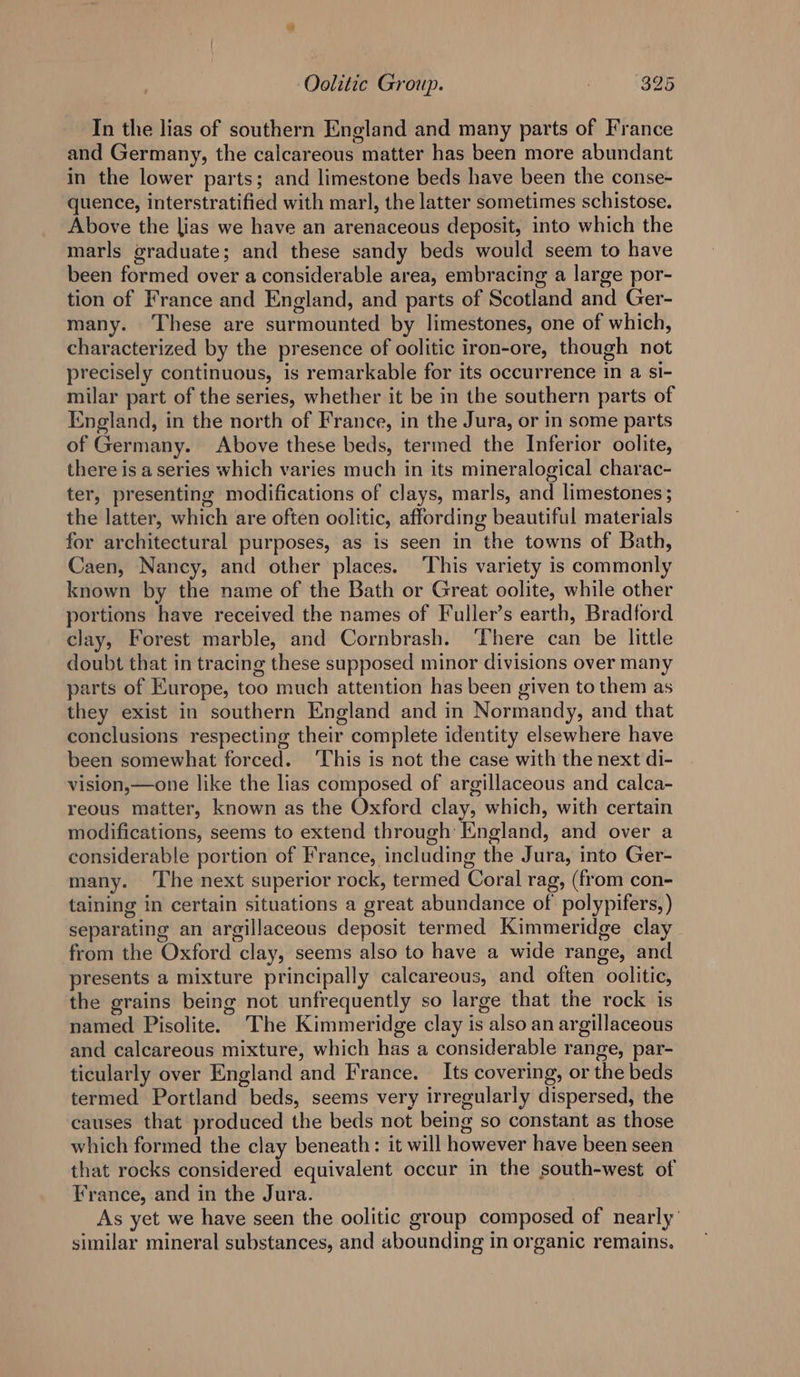 In the lias of southern England and many parts of France and Germany, the calcareous matter has been more abundant in the lower parts; and limestone beds have been the conse- quence, interstratified with marl, the latter sometimes schistose. Above the lias we have an arenaceous deposit, into which the marls graduate; and these sandy beds would seem to have been formed over a considerable area, embracing a large por- tion of France and England, and parts of Scotland and Ger- many. ‘These are surmounted by limestones, one of which, characterized by the presence of oolitic iron-ore, though not precisely continuous, is remarkable for its occurrence in a si- milar part of the series, whether it be in the southern parts of England, in the north of France, in the Jura, or in some parts of Germany. Above these beds, termed the Inferior oolite, there is a series which varies much in its mineralogical charac- ter, presenting modifications of clays, marls, and limestones ; the latter, which are often oolitic, affording beautiful materials for architectural purposes, as is seen in the towns of Bath, Caen, Nancy, and other places. This variety is commonly known by the name of the Bath or Great oolite, while other portions have received the names of Fuller’s earth, Bradford clay, Forest marble, and Cornbrash. ‘There can be little doubt that in tracing these supposed minor divisions over many parts of Europe, too much attention has been given to them as they exist in southern England and in Normandy, and that conclusions respecting their complete identity elsewhere have been somewhat forced. This is not the case with the next di- vision,—one like the lias composed of argillaceous and calca- reous matter, known as the Oxford clay, which, with certain modifications, seems to extend through England, and over a considerable portion of France, including the Jura, into Ger- many. ‘The next superior rock, termed Coral rag, (from con- taining in certain situations a great abundance of polypifers, ) separating an argillaceous deposit termed Kimmeridge clay from the Oxford clay, seems also to have a wide range, and presents a mixture principally calcareous, and often oolitic, the grains being not unfrequently so large that the rock is named Pisolite. The Kimmeridge clay is also an argillaceous and calcareous mixture, which has a considerable range, par- ticularly over England and France. _ Its covering, or the beds termed Portland beds, seems very irregularly dispersed, the causes that produced the beds not being so constant as those which formed the clay beneath: it will however have been seen that rocks considered equivalent occur in the south-west of France, and in the Jura. As yet we have seen the oolitic group composed of nearly’ similar mineral substances, and abounding in organic remains.