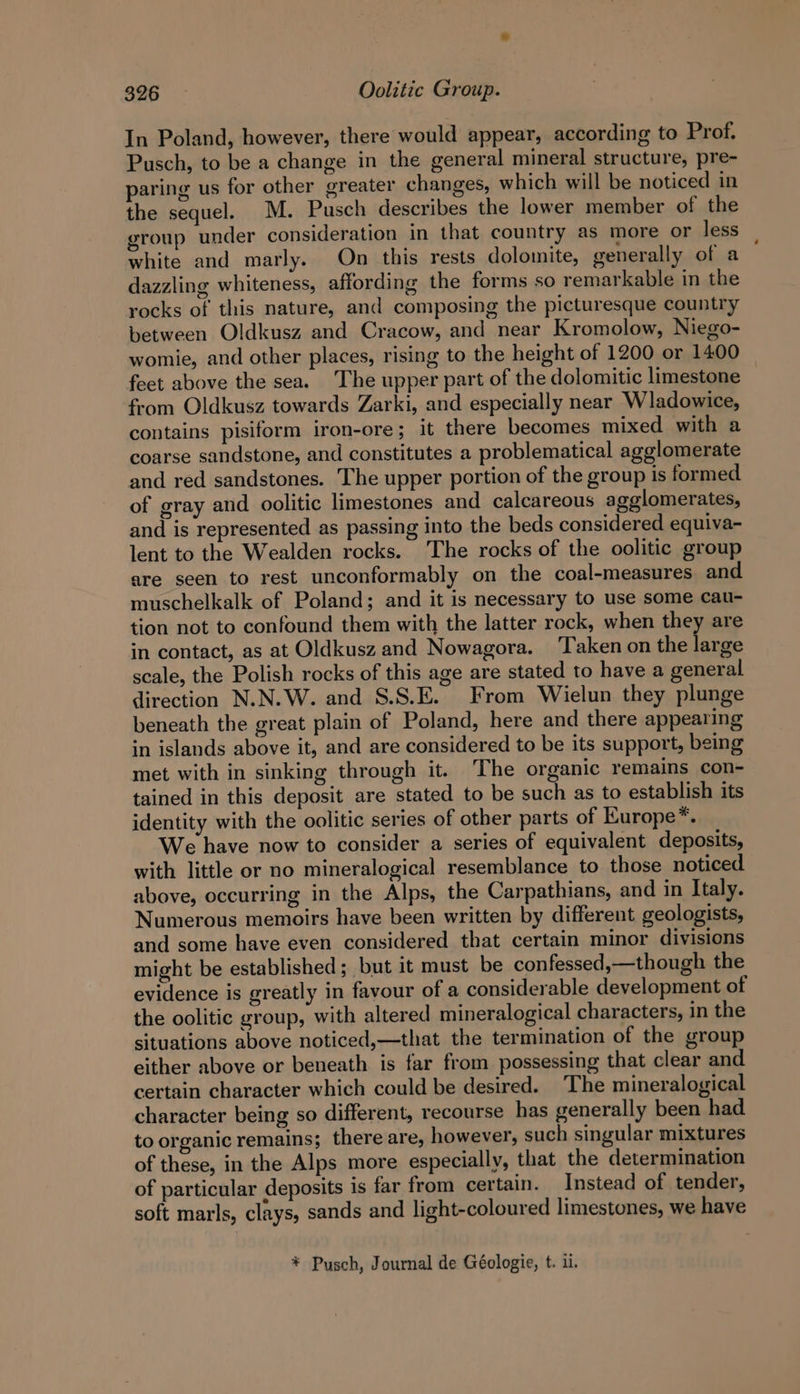 In Poland, however, there would appear, according to Prof. Pusch, to be a change in the general mineral structure, pre- paring us for other greater changes, which will be noticed in the sequel. M. Pusch describes the lower member of the group under consideration in that country as more or less white and marly. On this rests dolomite, generally of a dazzling whiteness, affording the forms so remarkable in the rocks of this nature, and composing the picturesque country between Oldkusz and Cracow, and near Kromolow, Niego- womie, and other places, rising to the height of 1200 or 1400 feet above the sea. The upper part of the dolomitic limestone from Oldkusz towards Zarki, and especially near Wladowice, contains pisiform iron-ore; it there becomes mixed with a coarse sandstone, and constitutes a problematical agglomerate and red sandstones. The upper portion of the group is formed of gray and oolitic limestones and calcareous agglomerates, and is represented as passing into the beds considered equiva- lent to the Wealden rocks. The rocks of the oolitic group are seen to rest unconformably on the coal-measures and muschelkalk of Poland; and it is necessary to use some Cau- tion not to confound them with the latter rock, when they are in contact, as at Oldkusz and Nowagora. ‘Taken on the large scale, the Polish rocks of this age are stated to have a general direction N.N.W. and S.S.E. From Wielun they plunge beneath the great plain of Poland, here and there appearing in islands above it, and are considered to be its support, being met with in sinking through it. The organic remains con- tained in this deposit are stated to be such as to establish its identity with the oolitic series of other parts of Kurope*. We have now to consider a series of equivalent deposits, with little or no mineralogical resemblance to those noticed above, occurring in the Alps, the Carpathians, and in Italy. Numerous memoirs have been written by different geologists, and some have even considered that certain minor divisions might be established; but it must be confessed,—though the evidence is greatly in favour of a considerable development of the oolitic group, with altered mineralogical characters, in the situations above noticed,—that the termination of the group either above or beneath is far from possessing that clear and certain character which could be desired. The mineralogical character being so different, recourse has generally been had to organic remains; there are, however, such singular mixtures of these, in the Alps more especially, that the determination of particular deposits is far from certain. Instead of tender, soft marls, clays, sands and light-coloured limestones, we have * Pusch, Journal de Géologie, t. il.