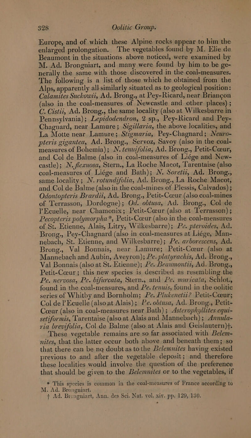 Europe, and of which these Alpine rocks appear to bim the enlarged prolongation. The vegetables found by M. Elie de Beaumont in the situations above noticed, were examined by M. Ad. Brongniart, and many were found by him to be ge- nerally the same with those discovered in the coal-measures. The following is a list of those which he obtained from the Alps, apparently all similarly situated as to geological position: Calamites Suckowti, Ad. Brong., at Pey-Ricard, near Briancon (also in the coal-measures of Newcastle and other places) ; C. Cistii, Ad. Brong., the same locality (also at Wilkesbarre in Pennsylvania); Lepidodendron, 2 sp., Pey-Ricard and Pey- Chagnard, near Lamure; Szgillaria, the above localities, and La Motte near Lamure; Stigmaria, Pey-Chagnard; Neuro- pteris gigantea, Ad. Brong., Servoz, Savoy (also in the coal- measures of Bohemia); N. zenwzfolia, Ad. Brong., Petit-Coeur, and Col de Balme (also in coal-measures of Liége and New- castle); N. flexuosa, Stern., La Roche Macot, Tarentaise (also coal-measures of Liége and Bath); N. Soretiz, Ad. Brong., same locality; N. rotundifolia, Ad. Brong., La Roche Macot, and Col de Balme (also in the coal-mines of Plessis, Calvados) ; Odontopteris Brardii, Ad. Brong., Petit-Coeur (also coal-mines of Terrasson, Dordogne); Od. obtusa, Ad. Brong., Col de VEcuelle, near Chamonix; Petit-Cceur (also at ‘Terrasson) ; Pecopteris polymorpha*, Petit-Coeur (also in the coal-measures of St. Etienne, Alais, Litry, Wilkesbarre); Pe. pterozdes, Ad. -Brong., Pey-Chagnard (also in coal-measures at Liége, Man- nebach, St. Etienne, and Wilkesbarre); Pe. arborescens, Ad. Brong., Val Bonnais, near Lamure; Petit-Coeur (also at Mannebach and Aubin, Aveyron); Pe. platyrachis, Ad. Brong., Val Bonnais (also at St. Etienne); Pe. Beaumontiz, Ad. Brong., Petit-Coeur; this new species is described as resembling the Pe, nervosa, Pe. bifurcata, Stern., and Pe. muricata, Schlot., found in the coal-measures, and Pe. tenuzs, found in the oolitic series of Whitby and Bornholm; Pe. Plukenetiz? Petit-Coeur; Col de l Ecuelle (also at Alais); Pe. obtusa, Ad. Brong., Petit- Coeur (also in coal-measures near Bath); Asterophyllites equi- setiformis, Tarentaise (also at Alais and Mannebach); Annula- ria brevifolia, Col de Balme (also at Alais and Geislautern)+. These vegetable remains are so far associated with Belem- nites, that the latter occur both above and beneath them; so that there can be no doubt as tothe Belemnites having existed previous to and after the vegetable deposit; and therefore these localities would involve the question of the preference that should be given to the Belemnites or to the vegetables, if * This species is common in the coal-measures of France according to M. Ad. Brongniart. + Ad. Brengniart, Ann. des Sci. Nat. yol, xiy. pp. 129, 130. o