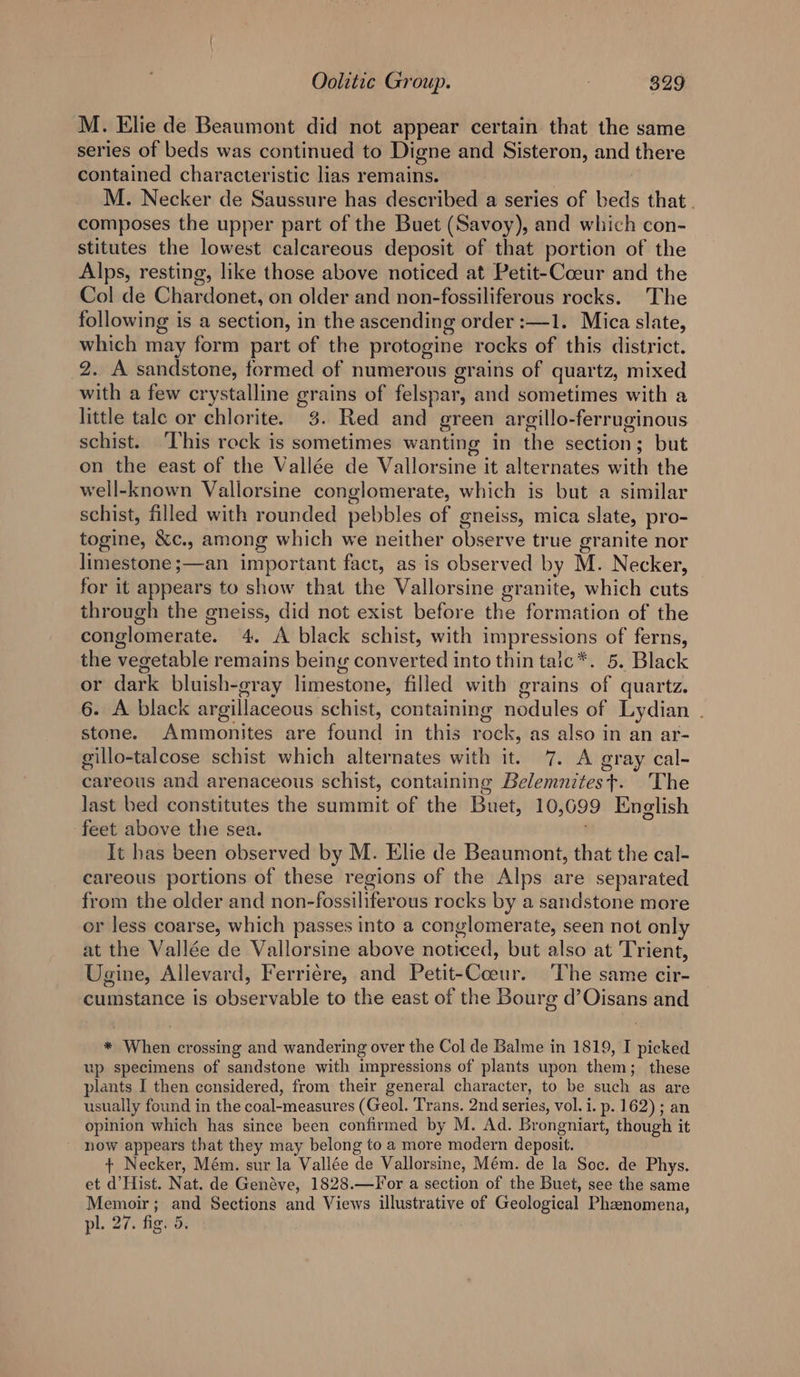 M. Elie de Beaumont did not appear certain that the same series of beds was continued to Digne and Sisteron, and there contained characteristic lias remains. | ) M. Necker de Saussure has described a series of beds that . composes the upper part of the Buet (Savoy), and which con- stitutes the lowest calcareous deposit of that portion of the Alps, resting, like those above noticed at Petit-Coeur and the Col de Chardonet, on older and non-fossiliferous rocks. The following is a section, in the ascending order :—1. Mica slate, which may form part of the protogine rocks of this district. 2. A sandstone, formed of numerous grains of quartz, mixed with a few crystalline grains of felspar, and sometimes with a little tale or chlorite. 3. Red and green argillo-ferruginous schist. ‘This rock is sometimes wanting in the section; but on the east of the Vallée de Vallorsine it alternates with the well-known Vallorsine conglomerate, which is but a similar schist, filled with rounded pebbles of gneiss, mica slate, pro- togine, &amp;c., among which we neither observe true granite nor limestone ;—an important fact, as is observed by M. Necker, for it appears to show that the Vallorsine granite, which cuts through the gneiss, did not exist before the formation of the conglomerate. 4. A black schist, with impressions of ferns, the vegetable remains being converted into thin talc*. 5. Black or dark bluish-gray limestone, filled with grains of quartz. 6. A black argillaceous schist, containing nodules of Lydian . stone. Ammonites are found in this rock, as also in an ar- gillo-talcose schist which alternates with it. 7. A gray cal- careous and arenaceous schist, containing Belemnitest. The last bed constitutes the summit of the Buet, 10,699 English feet above the sea. It has been observed by M. Elie de Beaumont, that the cal- careous portions of these regions of the Alps are separated from the older and non-fossiliferous rocks by a sandstone more or less coarse, which passes into a conglomerate, seen not only at the Vallée de Vallorsine above noticed, but also at Trient, Ugine, Allevard, Ferriére, and Petit-Coeur. ‘The same cir- cumstance is observable to the east of the Bourg d’Oisans and * When crossing and wandering over the Col de Balme in 1819, I picked up specimens of sandstone with impressions of plants upon them; these plants I then considered, from their general character, to be such as are usually found in the coal-measures (Geol. Trans. 2nd series, vol. i. p. 162) ; an opinion which has since been confirmed by M. Ad. Brongniart, though it now appears that they may belong to a more modern deposit. + Necker, Mém. sur la Vallée de Vallorsine, Mém. de la Soc. de Phys. et d’Hist. Nat. de Genéve, 1828.—For a section of the Buet, see the same Memoir; and Sections and Views illustrative of Geological Phenomena, pl. 27. fig. 5.