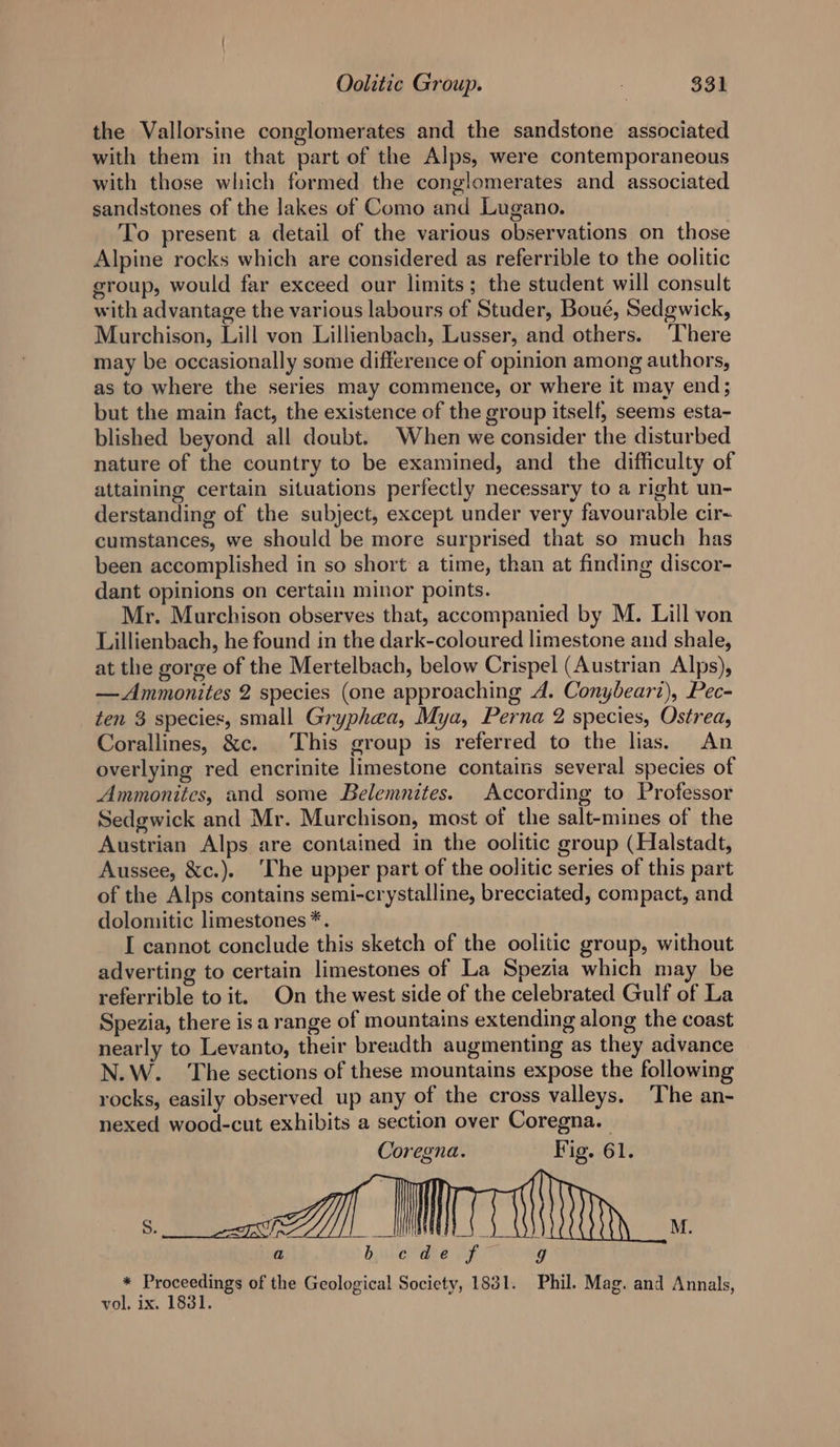 the Vallorsine conglomerates and the sandstone associated with them in that part of the Alps, were contemporaneous with those which formed the conglomerates and associated sandstones of the lakes of Como and Lugano. To present a detail of the various observations on those Alpine rocks which are considered as referrible to the oolitic group, would far exceed our limits ; the student will consult with advantage the various labours of Studer, Boué, Sedgwick, Murchison, Lill von Lillienbach, Lusser, and others. ‘There may be occasionally some difference of opinion among authors, as to where the series may commence, or where it may end; but the main fact, the existence of the group itself, seems esta- blished beyond all doubt. When we consider the disturbed nature of the country to be examined, and the difficulty of attaining certain situations perfectly necessary to a right un- derstanding of the subject, except under very favourable cir- cumstances, we should be more surprised that so much has been accomplished in so short a time, than at finding discor- dant opinions on certain minor points. Mr. Murchison observes that, accompanied by M. Lill von Lillienbach, he found in the dark-coloured limestone and shale, at the gorge of the Mertelbach, below Crispel (Austrian Alps), — Ammonites 2 species (one approaching A. Conybeari), Pec- ten 3 species, small Gryphaa, Mya, Perna 2 species, Ostrea, Corallines, &amp;c. This group is referred to the lias. An overlying red encrinite limestone contains several species of Ammonites, and some Belemnites. According to Professor Sedgwick and Mr. Murchison, most of the salt-mines of the Austrian Alps are contained in the oolitic group (Halstadt, Aussee, &amp;c.). ‘The upper part of the oolitic series of this part of the Alps contains semi-crystalline, brecciated, compact, and dolomitic limestones *. I cannot conclude this sketch of the oolitic group, without adverting to certain limestones of La Spezia which may be referrible to it. On the west side of the celebrated Gulf of La Spezia, there is a range of mountains extending along the coast nearly to Levanto, their breadth augmenting as they advance N.W.. The sections of these mountains expose the following rocks, easily observed up any of the cross valleys. ‘The an- nexed wood-cut exhibits a section over Coregna. — Coregna. Fig. 61. M. a » dyulchtedee Viera * Proceedings of the Geological Socicty, 1831. Phil. Mag. and Annals, vol, ix. 18381.