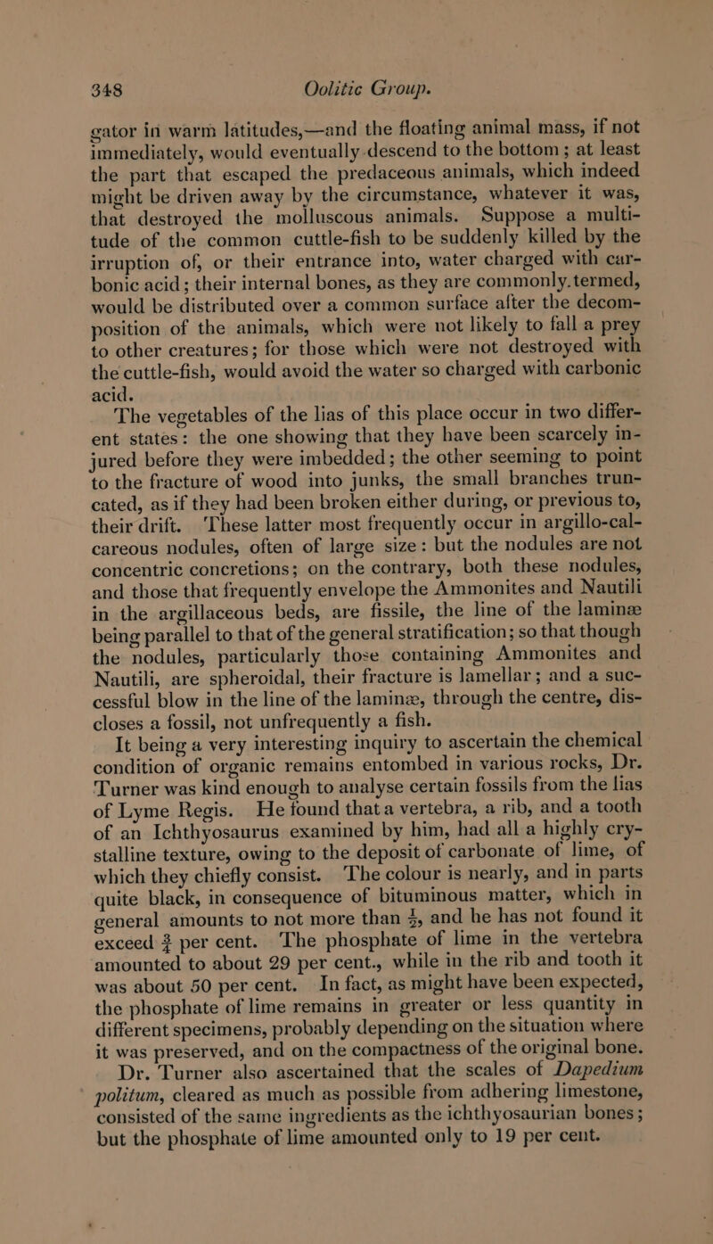 gator in warm latitudes,—and the floating animal mass, if not immediately, would eventually descend to the bottom ; at least the part that escaped the predaceous animals, which indeed might be driven away by the circumstance, whatever it was, that destroyed the molluscous animals. Suppose a multi- tude of the common cuttle-fish to be suddenly killed by the irruption of, or their entrance into, water charged with car- bonic acid; their internal bones, as they are commonly. termed, would be distributed over a common surface after the decom- position of the animals, which were not likely to fall a prey to other creatures; for those which were not destroyed with the cuttle-fish, would avoid the water so charged with carbonic acid. The vegetables of the lias of this place occur in two differ- ent states: the one showing that they have been scarcely in- jured before they were imbedded; the other seeming to point to the fracture of wood into junks, the small branches trun- cated, as if they had been broken either during, or previous to, their drift. ‘These latter most frequently occur in argillo-cal- careous nodules, often of large size: but the nodules are not concentric concretions; on the contrary, both these nodules, and those that frequently envelope the Ammonites and Nautill in the argillaceous beds, are fissile, the line of the Jaminze being parallel to that of the general stratification; so that though the nodules, particularly those containing Ammonites and Nautili, are spheroidal, their fracture is lamellar; and a suc- cessful blow in the line of the laminz, through the centre, dis- closes a fossil, not unfrequently a fish. It being a very interesting inquiry to ascertain the chemical condition of organic remains entombed in various rocks, Dr. Turner was kind enough to analyse certain fossils from the lias of Lyme Regis. He found thata vertebra, a rib, and a tooth of an Ichthyosaurus examined by him, had all a highly cry- stalline texture, owing to the deposit of carbonate of lime, of which they chiefly consist. The colour is nearly, and in parts quite black, in consequence of bituminous matter, which in general amounts to not more than 4, and he has not found it exceed 3 per cent. The phosphate of lime in the vertebra amounted to about 29 per cent., while in the rib and tooth it was about 50 per cent. In fact, as might have been expected, the phosphate of lime remains in greater or less quantity in different specimens, probably depending on the situation where it was preserved, and on the compactness of the original bone. Dr. Turner also ascertained that the scales of Dapedium politum, cleared as much as possible from adhering limestone, consisted of the same ingredients as the ichthyosaurian bones ; but the phosphate of lime amounted only to 19 per cent.
