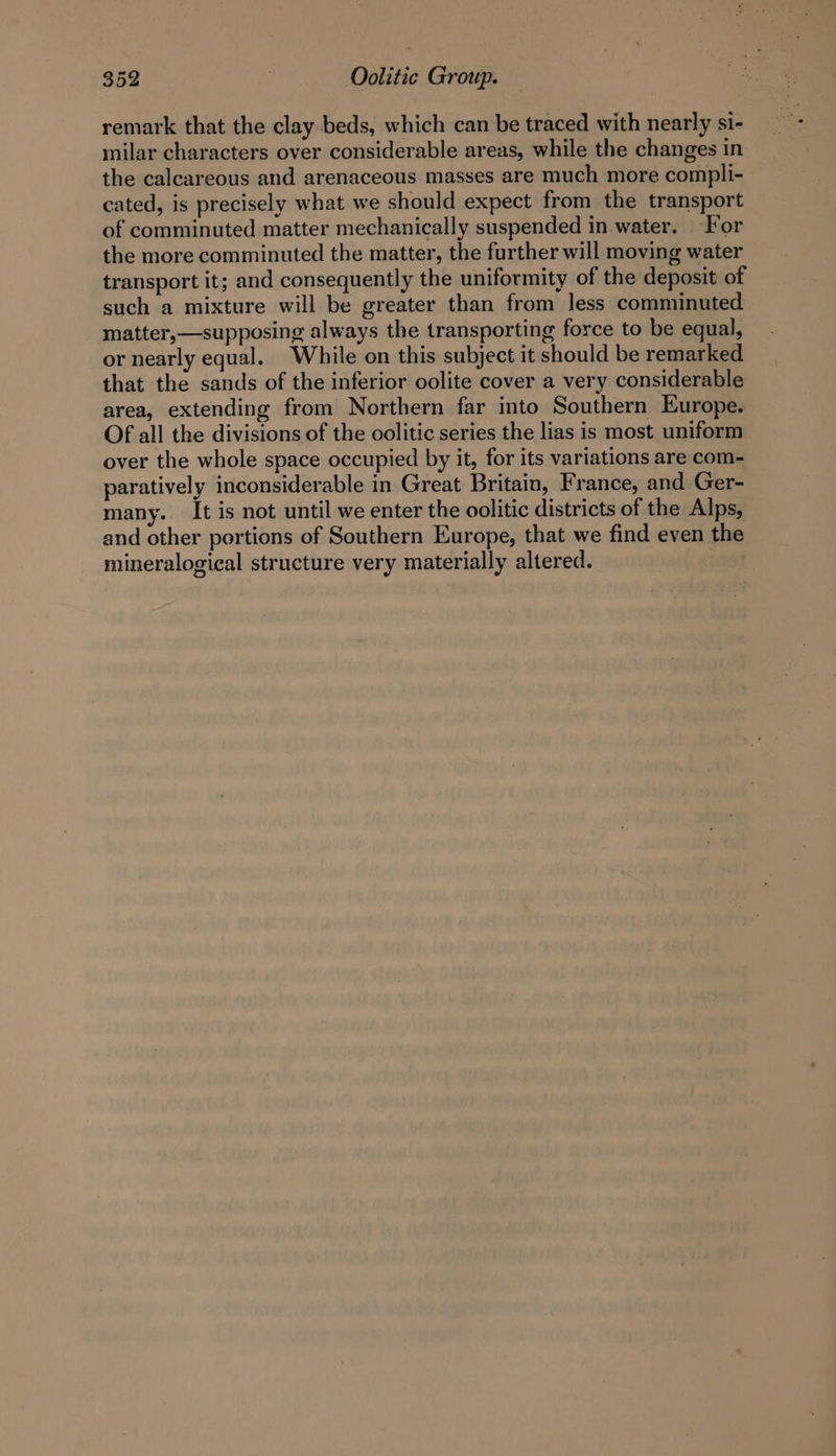 remark that the clay beds, which can be traced with nearly si- milar characters over considerable areas, while the changes in the calcareous and arenaceous masses are much more compli- cated, is precisely what we should expect from the transport of comminuted matter mechanically suspended in water. For the more comminuted the matter, the further will moving water transport it; and consequently the uniformity of the deposit of such a mixture will be greater than from less comminuted matter,—supposing always the transporting force to be equal, or nearly equal. While on this subject it should be remarked that the sands of the inferior oolite cover a very considerable area, extending from Northern far into Southern Europe. Of all the divisions of the oolitic series the lias is most uniform over the whole space occupied by it, for its variations are com- paratively inconsiderable in Great Britain, France, and Ger- many. It is not until we enter the oolitic districts of the Alps, and other portions of Southern Europe, that we find even the mineralogical structure very materially altered. |