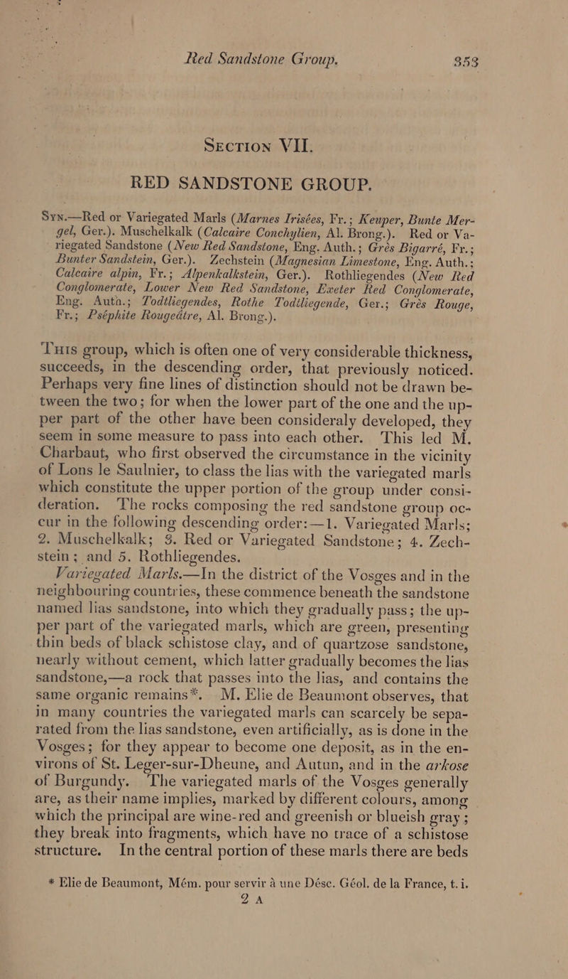 Section VII. RED SANDSTONE GROUP. Syn.—Red or Variegated Marls (Marnes Irisées, Fv. ; Keuper, Bunie Mer- gel, Ger.). Muschelkalk (Calcaire Conchylien, Al. Brong.). Red or Va- riegated Sandstone (New Red Sandstone, Eng. Auth.; Grés Bigarré, Fr.; Bunter Sandstein, Ger.). Zechstein (Magnesian Limestone, Eng. Auth.: Caleaire alpin, Fr.; Alpenkalkstein, Ger.). Rothliegendes (New Red Conglomerate, Lower New Red Sandstone, Exeter Red Conglomerate, Eng. Auta.; Todtliegendes, Rothe Todiliegende, Ger.; Gres Rouge, Fr.; Pséphite Rougedtre, Al. Brong.). ‘Tuts group, which is often one of very considerable thickness, succeeds, in the descending order, that previously noticed. Perhaps very fine lines of distinction should not be drawn be- tween the two; for when the lower part of the one and the up- per part of the other have been consideraly developed, they seem in some measure to pass into each other. This led M. Charbaut, who first observed the circumstance in the vicinity of Lons le Saulnier, to class the lias with the variegated marls which constitute the upper portion of the group under consi- deration. ‘The rocks composing the red sandstone group oc- cur in the following descending order:—1. Variegated Marls; 2. Muschelkalk; 3. Red or Variegated Sandstone; 4. Zech- stein; and 5. Rothliegendes. Varzegated Marls.—In the district of the Vosges and in the neighbouring countries, these commence beneath the sandstone named lias sandstone, into which they gradually pass; the up- per part of the variegated marls, which are green, presenting thin beds of black schistose clay, and of quartzose sandstone, nearly without cement, which latter gradually becomes the lias sandstone,—a rock that passes into the lias, and contains the same organic remains*. M. Elie de Beaumont observes, that in many countries the variegated marls can scarcely be sepa- rated from the lias sandstone, even artificially, as is done in the Vosges; for they appear to become one deposit, as in the en- virons of St. Leger-sur-Dheune, and Autun, and in the arkose of Burgundy. The variegated marls of the Vosges generally are, as their name implies, marked by different colours, among | which the principal are wine-red and greenish or blueish gray ; they break into fragments, which have no trace of a schistose structure. Inthe central portion of these marls there are beds * Elie de Beaumont, Mém. pour servir a une Désc. Géol. de la France, t.i. ©) A a az