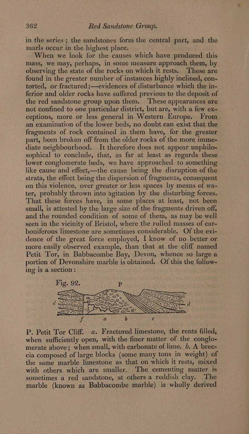in the series ; the sandstones form the central part, and the marls occur in the highest place. When we look for the causes which have produced this mass, we may, perhaps, in some measure approach them, by observing the state of the rocks on which it rests. These are found in the greater number of instances highly inclined, con- torted, or fractured ;—evidences of disturbance which the in- ferior and older rocks have suffered previous to the deposit of the red sandstone group upon them. ‘These appearances are not confined to one particular district, but are, with a few ex- ceptions, more or less general in Western Europe. From an examination of the lower beds, no doubt can exist that the fragments of rock contained in them have, for the greater part, been broken off from the older rocks of the more imme- diate neighbourhood. It therefore does not appear unphilo- sophical to conclude, that, as far at least as regards these lower conglomerate beds, we have approached to something like cause and effect,—the cause being the disruption of the strata, the effect being the dispersion of fragments, consequent on this violence, over greater or less spaces by means ot wa- ter, probably thrown into agitation by the disturbing forces. That these forces have, in some places at least, not been small, is attested by the large size of the fragments driven off, and the rounded condition of some of them, as may be well seen in the vicinity of Bristol, where the rolled masses of car- boniferous limestone are sometimes considerable. Of the evi- dence of the great force employed, I know of no better or more easily observed example, than that at the cliff named Petit Tor, in Babbacombe Bay, Devon, whence so large a portion of Devonshire marble is obtained. Of this the follow- ing is a section: P. Petit Tor Cliff. a. Fractured limestone, the rents filled, when sufficiently open, with the finer matter of the conglo- merate above; when small, with carbonate of lime. 6, A brec- cia composed of large blocks (some many tons in weight) of the same marble limestone as that on which it rests, mixed with others which are smaller. .The cementing matter is sometimes a red sandstone, at others a reddish clay. The marble (known as Babbacombe marble) is wholly derived