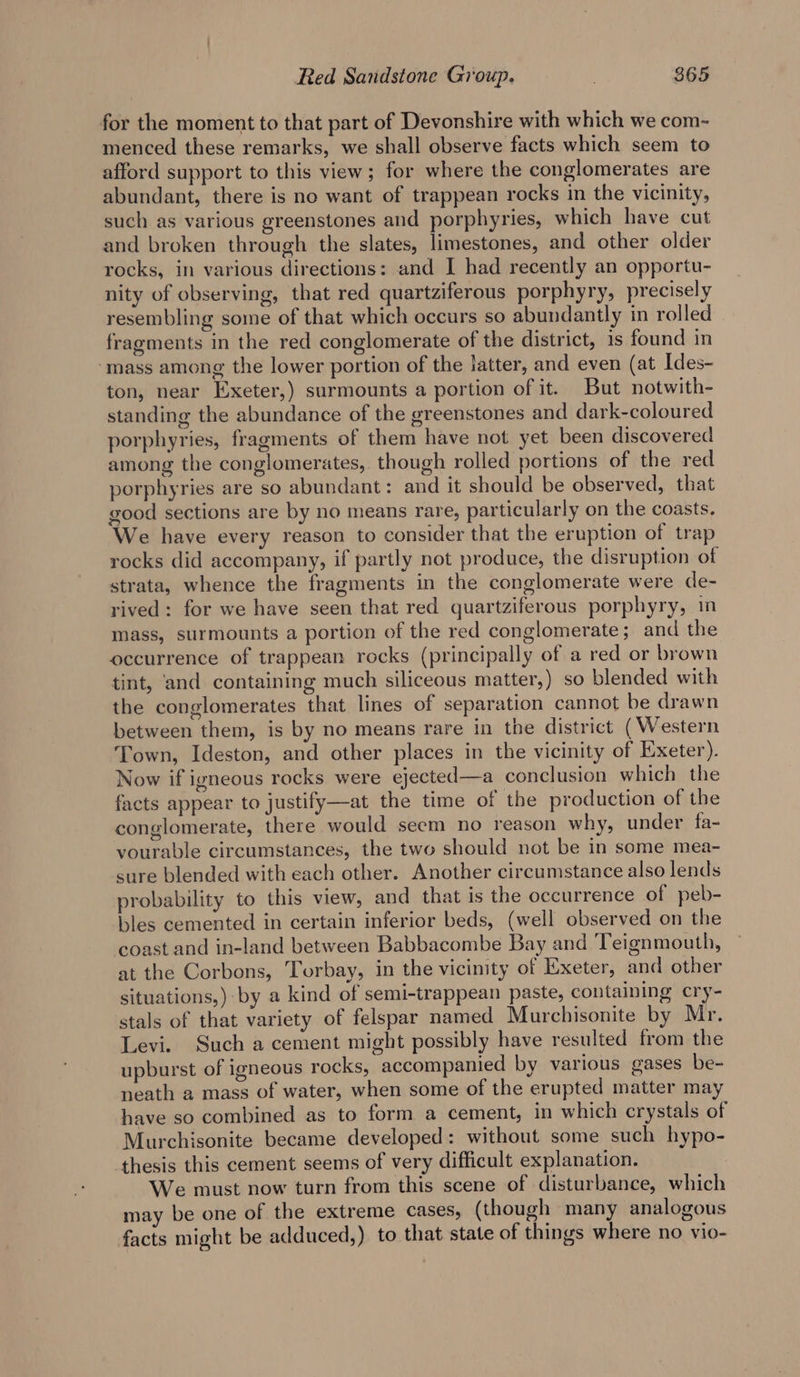 for the moment to that part of Devonshire with which we com~- menced these remarks, we shall observe facts which seem to afford support to this view; for where the conglomerates are abundant, there is no want of trappean rocks in the vicinity, such as various greenstones and porphyries, which have cut and broken through the slates, limestones, and other older rocks, in various directions: and I had recently an opportu- nity of observing, that red quartziferous porphyry, precisely resembling some of that which occurs so abundantly in rolled fragments in the red conglomerate of the district, is found in ‘mass among the lower portion of the latter, and even (at Ides- ton, near Exeter,) surmounts a portion of it. But notwith- standing the abundance of the greenstones and dark-coloured porphyries, fragments of them have not yet been discovered among the conglomerates, though rolled portions of the red porphyries are so abundant: and it should be observed, that good sections are by no means rare, particularly on the coasts. We have every reason to consider that the eruption of trap rocks did accompany, if partly not produce, the disruption of strata, whence the fragments in the conglomerate were de- rived: for we have seen that red quartziferous porphyry, im mass, surmounts a portion of the red conglomerate; and the occurrence of trappean rocks (principally of a red or brown tint, and containing much siliceous matter,) so blended with the conglomerates that lines of separation cannot be drawn between them, is by no means rare in the district (Western Town, Ideston, and other places in the vicinity of Exeter). Now if igneous rocks were ejected—a conclusion which the facts appear to justify—at the time of the production of the conglomerate, there would seem no reason why, under fa- vourable circumstances, the two should not be in some mea- sure blended with each other. Another circumstance also lends probability to this view, and that is the occurrence of peb- bles cemented in certain inferior beds, (well observed on the coast and in-land between Babbacombe Bay and Teignmouth, at the Corbons, Torbay, in the vicinity of Exeter, and other situations,) by a kind of semi-trappean paste, containing cry- stals of that variety of felspar named Murchisonite by Mr. Levi. Such a cement might possibly have resulted from the upburst of igneous rocks, accompanied by various gases be- neath a mass of water, when some of the erupted matter may have so combined as to form a cement, in which crystals of Murchisonite became developed: without some such hypo- thesis this cement seems of very difficult explanation. We must now turn from this scene of disturbance, which may be one of the extreme cases, (though many analogous facts might be adduced,) to that state of things where no vio-