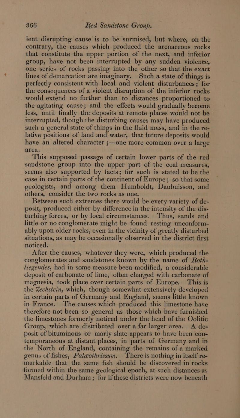 lent disrupting cause is to be surmised, but where, on the contrary, the causes which produced the arenaceous rocks that constitute the upper portion of the next, and inferior group, have not been interrupted by any sudden violenee, one series of rocks passing into the other so that the exact lines of demarcation are imaginary. Such a state of things is perfectly consistent with local and violent disturbances; for the consequences of a violent disruption of the inferior rocks would extend no further than to distances proportioned to the agitating cause; and the effects would gradually become less, until finally the deposits at remote places would not be interrupted, though the disturbing causes may have produced such a general state of things in the fluid mass, and in the re- lative positions of land and water, that future deposits would have an altered character ;—one more common over a large area. This supposed passage of certain lower parts of the red sandstone group into the upper part of the coal measures, seems also supported by facts; for such is stated to be the case in certain parts of the continent of Europe; so that some geologists, and among them Humboldt, Daubuisson, and others, consider the two rocks as one. Between such extremes there would be every variety of de- posit, produced either by difference in the intensity of the dis- turbing forces, or by local circumstances. Thus, sands and little or no conglomerate might be found resting unconform- ably upon older rocks, even in the vicinity of greatly disturbed situations, as may be occasionally observed in the district first noticed. After the causes, whatever they were, which produced the conglomerates and sandstones known by the name of Roth- liegendes, had in some measure been modified, a considerable deposit of carbonate of lime, often charged with carbonate of magnesia, took place over certain parts of Europe. This is the Zechstein, which, though somewhat extensively developed in certain parts of Germany and England, seems little known in France. ‘The causes which produced this limestone have therefore not been so general as those which have furnished the limestones formerly noticed under the head of the Oolitic Group, which are distributed over a far larger area. A de- posit of bituminous or marly slate appears to have been con- temporaneous at distant places, in parts of Germany and in the North of England, containing the remains of a marked genus of fishes, Palgothrissum. ‘There is nothing in itself re- markable that the same fish should be discovered in rocks formed within the same geological epoch, at such distances as Mansfeld and Durham ; for if these districts were now beneath