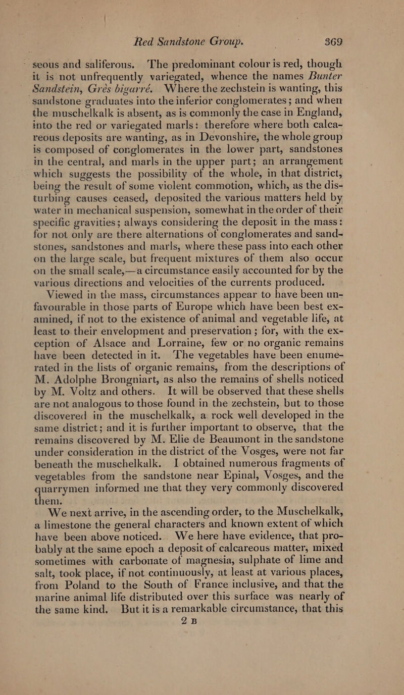 - seous and saliferous. The predominant colour is red, though it is not unfrequently variegated, whence the names Bunter _ Sandstein, Gres bigurré. Where the zechstein is wanting, this sandstone graduates into the inferior conglomerates ; and when the muschelkalk is absent, as is commonly the case in England, into the red or variegated marls: therefore where both calca-~ reous deposits are wanting, as in Devonshire, the whole group is composed of conglomerates in the lower part, sandstones in the central, and marls in the upper part; an arrangement which suggests the possibility of the whole, in that district, being the result of some violent commotion, which, as the dis- turbing causes ceased, deposited the various matters held by water in mechanical suspension, somewhat in the order of their specific gravities; always considering the deposit in the mass: for not only are there alternations of conglomerates and sand- stones, sandstones and marls, where these pass into each other on the large scale, but frequent mixtures of them also occur on the small scale,—a circumstance easily accounted for by the various directions and velocities of the currents produced. Viewed in the mass, circumstances appear to have been un- favourable in those parts of Europe which have been best ex- amined, if not to the existence of animal and vegetable life, at least to their envelopment and preservation ; for, with the ex- ception of Alsace and Lorraine, few or no organic remains have been detected in it. ‘The vegetables have been enume- rated in the lists of organic remains, from the descriptions of M. Adolphe Brongniart, as also the remains of shells noticed by M. Voltz and others. It will be observed that these shells are not analogous to those found in the zechstein, but to those discovered in the muschelkalk, a rock well developed in the same district; and it is further important to observe, that the remains discovered by M. Elie de Beaumont in the sandstone under consideration in the district of the Vosges, were not far beneath the muschelkalk. I obtained numerous fragments of vegetables from the sandstone near Epinal, Vosges, and the quarrymen informed ine that they very commonly discovered then. We next arrive, in the ascending order, to the Muschelkalk, a limestone the general characters and known extent of which have been above noticed. We here have evidence, that pro- bably at the same epoch a deposit of calcareous matter, mixed sometimes with carbonate of magnesia, sulphate of lime and salt, took place, if not continuously, at least at various places, from Poland to the South of France inclusive, and that the marine animal life distributed over this surface was nearly of the same kind. But itis a remarkable circumstance, that this 2B