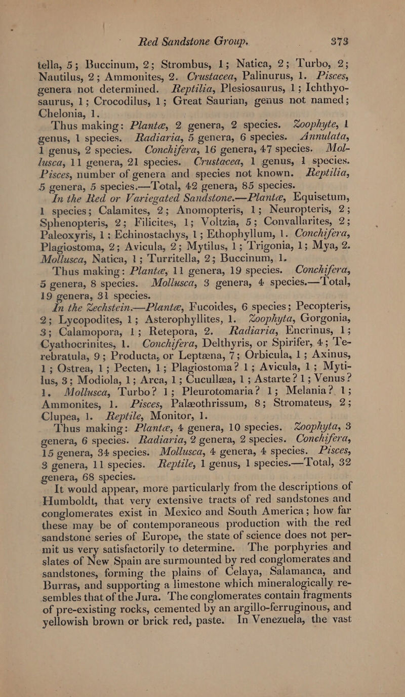 iella, 5; Buccinum, 2; Strombus, 1; Natica, 2; ‘Turbo, 2; Nautilus, 2; Ammonites, 2. Crustacea, Palinurus, 1. Pisces, genera not determined. Reptilia, Plesiosaurus, 1; Ichthyo- saurus, 1; Crocodilus, 1; Great Saurian, genus not named; Chelonia, 1. Thus making: Plante, 2 genera, 2 species. Xoophyte, 1 genus, 1 species. Radiaria, 5 genera, 6 species. Annulata, 1 genus, 2 species. Conchifera, 16 genera, 47 species. Mal- lusca, 11 genera, 21 species. Crustacea, 1 genus, 1 species. Pisces, number of genera and species not known. epézlia, 5 genera, 5 species.— Total, 42 genera, 85 species. In the Red or Variegated Sandstone.—Piantea, Equisetum, 1 species; Calamites, 2; Anomopteris, 1; Neuropteris, 2 ; Sphenopteris, 2; Filicites, 1; Voltzia, 5; Convallarites, 2; Paleoxyris, 1; Echinostachys, 1; Ethophyllum, 1. Conchifera, Plagiostoma, 2; Avicula, 2; Mytilus, 1; Trigonia, 1; Mya, 2. Mollusca, Natica, 1; Turritella, 2; Buccinum, 1. Thus making: Plante, 11 genera, 19 species. Conchifera, 5 genera, 8 species. Mollusca, 3 genera, 4 species. — otal, 19 genera, 31 species. In the Zechstein Planta, Fucoides, 6 species; Pecopteris, 2; Lycopodites, 1; Asterophyllites, 1. Xoophyta, Gorgonia, 3; Calamopora, 1; Retepora, 2. Radzaria, Encrinus, 1; Cyathocrinites, 1. Conchifera, Delthyris, or Spirifer, 4; Te- rebratula, 9; Producta, or Leptena, 7; Orbicula, 1; Axinus, 1; Ostrea, 1; Pecten, 1; Plagiostoma? 1; Avicula, 1; Myti- lus, 3; Modiola, 1; Arca, 1; Cuculleea, 1 ; Astarte ? 1; Venus ? 1. Mollusca, Turbo? 1; Pleurotomaria? 1; Melania? 1; Ammonites, 1. Pisces, Palseothrissum, 8; Stromateus, 25 Clupea, 1. Reptile, Monitor, 1. Thus making: Plante, 4 genera, 10 species. oophyta, 3 genera, 6 species. Radiaria, 2 genera, 2 species. Conehifera, 15 genera, 34 species. Mollusca, 4 genera, 4 species. Pisces, 3 genera, 11 species. Rep#ile, 1 genus, 1 species.—Total, 32 genera, 68 species. It would appear, more particularly from the descriptions of Humboldt, that very extensive tracts of red sandstones and conglomerates exist in Mexico and South America; how far these may be of contemporaneous production with the red sandstone series of Europe, the state of science does not per- mit us very satisfactorily to determine. The porphyries and slates of New Spain are surmounted by red conglomerates and sandstones, forming the plains of Celaya, Salamanca, and Burras, and supporting a limestone which mineralogically re- sembles that of the Jura. The conglomerates contain fragments of pre-existing rocks, cemented by an argillo-ferruginous, and. yellowish brown or brick red, paste. In Venezuela, the vast