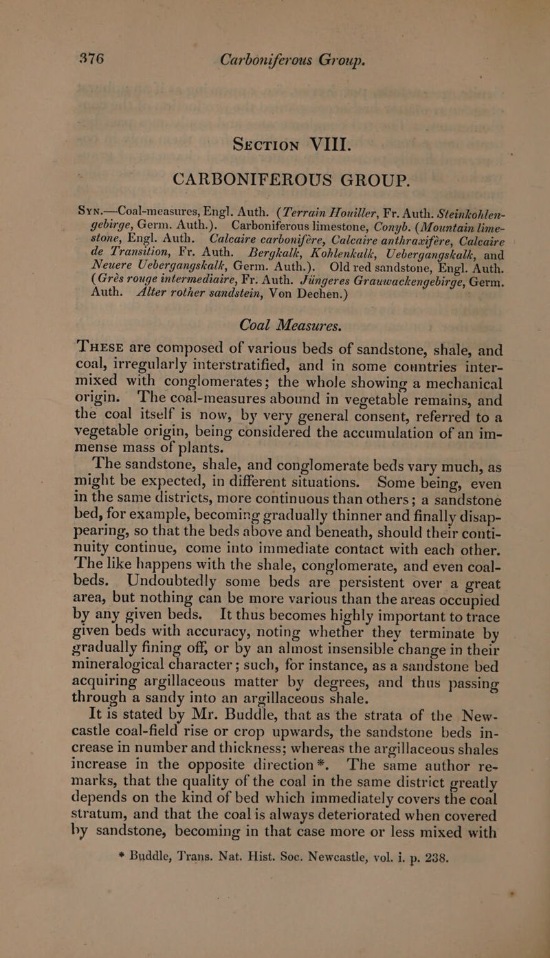 Section VIII. CARBONIFEROUS GROUP. Syn.—Coal-measures, Engl. Auth. (Terrain Houiller, Fr. Auth. Steinkohlen- gebirge, Germ. Auth.). Carboniferous limestone, Conyb. (Mountain lime- stone, Engl. Auth. Calcaire carbonifére, Calcaire anthraxifere, Caleaire de Transition, Fr. Auth. Bergkalk, Kohlenkalk, Uebergangskalk, and Neuere Uebergangskalk, Germ. Auth.). Old red sandstone, Engl. Auth. (Gres rouge intermediaire, Fr. Auth. Jiingeres Grauwacken ebirge, Germ. Auth. Alter rotrer sandstein, Von Dechen.) . Coal Measures. THESE are composed of various beds of sandstone, shale, and coal, irregularly interstratified, and in some countries inter- mixed with conglomerates; the whole showing a mechanical origin. ‘The coal-measures abound in vegetable remains, and the coal itself is now, by very general consent, referred to a vegetable origin, being considered the accumulation of an im- mense mass of plants. The sandstone, shale, and conglomerate beds vary much, as might be expected, in different situations. Some being, even in the same districts, more continuous than others; a sandstone bed, for example, becoming gradually thinner and finally disap- pearing, so that the beds above and beneath, should their conti- nuity continue, come into immediate contact with each other. The like happens with the shale, conglomerate, and even coal- beds. Undoubtedly some beds are persistent over a great area, but nothing can be more various than the areas occupied by any given beds. It thus becomes highly important to trace given beds with accuracy, noting whether they terminate by gradually fining off, or by an almost insensible change in their mineralogical character ; such, for instance, as a sandstone bed acquiring argillaceous matter by degrees, and thus passing through a sandy into an argillaceous shale. It is stated by Mr. Buddle, that as the strata of the New- castle coal-field rise or crop upwards, the sandstone beds in- crease in number and thickness; whereas the argillaceous shales increase in the opposite direction*. The same author re- marks, that the quality of the coal in the same district greatly depends on the kind of bed which immediately covers the coal stratum, and that the coal is always deteriorated when covered by sandstone, becoming in that case more or less mixed with