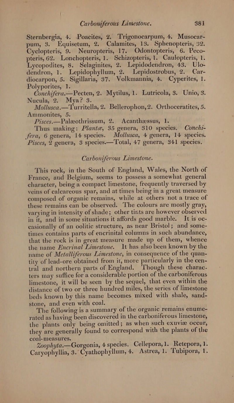 Sternbergia, 4. Poacites, 2. ‘Trigonocarpum, 4. Musocar- pum, 3. Equisetum, 2. Calamites, 13. Sphenopteris, 32. Cyclopteris, 9. Neuropteris, 17. Odontopteris, 6. Peco- pteris, 62. Lonchopteris, 1. Schizopteris, 1. Caulopteris, 1. Lycopodites, 8. Selaginites, 2. Lepidodendron, 43. Ulo- dendron, 1. Lepidophyllum, 2. Lepidostrobus, 2. Car- diocarpon, 5. Sigillaria, 37. Volkmannia, 4, Cyperites, 1. Polyporites, 1. Conchifera.—Pecten, 2. Mytilus, 1. Lutricola, 3. Unio, 3. Nucula, 2. Mya? 3. Mollusca.—Turritella, 2. Bellerophon,2. Orthoceratites, 5. Ammonites, 5. Pisces.—Paleeothrissum, 2. Acantheessus, 1. Thus making: Plante, 35 genera, 310 species. Conchi- Sera, 6 genera, 14 species. Mollusca, 4 genera, 14 species. Pisces, 2 genera, 3 species.— Total, 47 genera, 341 species. Carboniferous Limestone. This rock, in the South of England, Wales, the North of France, and Belgium, seems to possess a somewhat general character, being a compact limestone, frequently traversed by veins of calcareous spar, and at times being in a great measure composed of organic remains, while at others not a trace of these remains can be observed. The colours are mostly gray, varying in intensity of shade; other tints are however observed in it, and in some situations it affords good marble. _ It is oc- casionally of an oolitic structure, as near Bristol; and some- times contains parts of encrinital columns in such abundance, that the rock is in great measure made up of them, whence the name Encrinal Limestone. It has also been known by the name of Metalliferous Limestone, in consequence of the quan- tity of lead-ore obtained from it, more particularly in the cen- tral and northern parts of England. ‘Though these charac- ters may suffice for a considerable portion of the carboniferous limestone, it will be seen by the sequel, that even within the distance of two or three hundred miles, the series of limestone beds known by this name becomes mixed with shale, sand- stone, and even with coal. The following is a summary of the organic remains enume- rated as having been discovered in the carboniferous limestone, the plants only being omitted ; as when such exuvie occur, they are generally found to correspond with the plants of the coal-measures. Zoophyta.—Gorgonia, 4 species. Cellepora,1. Retepora, 1. Caryophyllia, 3. Cyathophyllum, 4. Astrea, 1. ‘Tubipora, 1.