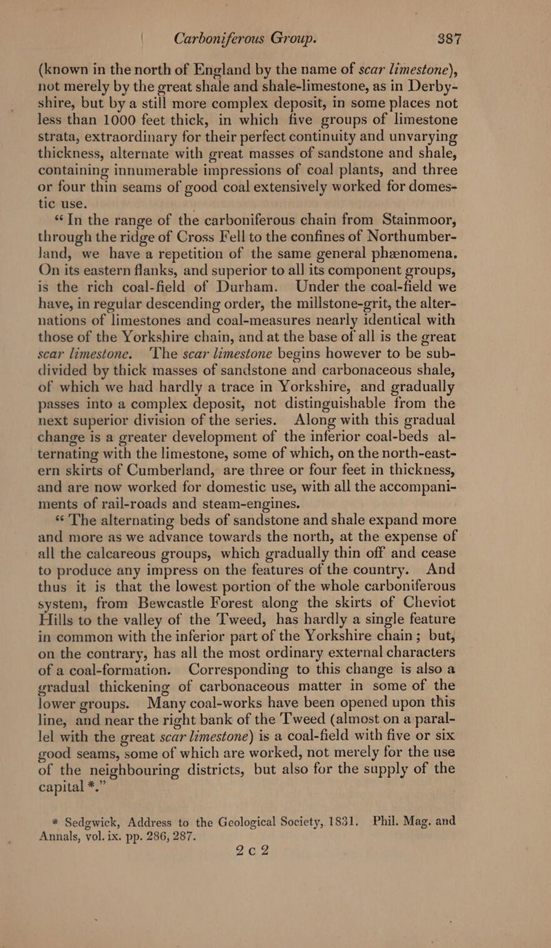 (known in the north of England by the name of scar limestone), not merely by the great shale and shale-limestone, as in Derby- shire, but by a still more complex deposit, in some places not less than 1000 feet thick, in which five groups of limestone strata, extraordinary for their perfect continuity and unvarying thickness, alternate with great masses of sandstone and shale, containing innumerable impressions of coal plants, and three or four thin seams of good coal extensively worked for domes- tic use. ‘In the range of the carboniferous chain from Stainmoor, through the ridge of Cross Fell to the confines of Northumber- land, we have a repetition of the same general phenomena. On its eastern flanks, and superior to all its component groups, is the rich coal-field of Durham. Under the coal-field we have, in regular descending order, the millstone-grit, the alter- nations of limestones and coal-measures nearly identical with those of the Yorkshire chain, and at the base of all is the great scar limestone. ‘The scar limestone begins however to be sub- divided by thick masses of sandstone and carbonaceous shale, of which we had hardly a trace in Yorkshire, and gradually passes into a complex deposit, not distinguishable from the next superior division of the series. Along with this gradual change is a greater development of the inferior coal-beds al- ternating with the limestone, some of which, on the north-east- ern skirts of Cumberland, are three or four feet in thickness, and are now worked for domestic use, with all the accompani- ments of rail-roads and steam-engines. ‘The alternating beds of sandstone and shale expand more and more as we advance towards the north, at the expense of all the calcareous groups, which gradually thin off and cease to produce any impress on the features of the country. And thus it is that the lowest portion of the whole carboniferous system, from Bewcastle Forest along the skirts of Cheviot Hills to the valley of the Tweed, has hardly a single feature in common with the inferior part of the Yorkshire chain; but, on the contrary, has all the most ordinary external characters of a coal-formation. Corresponding to this change is also a gradual thickening of carbonaceous matter in some of the lower groups. Many coal-works have been opened upon this line, and near the right bank of the Tweed (almost on a paral- lel with the great scar limestone) is a coal-field with five or six good seams, some of which are worked, not merely for the use of the neighbouring districts, but also for the supply of the capital *.” * Sedgwick, Address to the Geological Society, 1831. Phil. Mag. and Annals, vol. ix. pp. 286, 287. 2c2