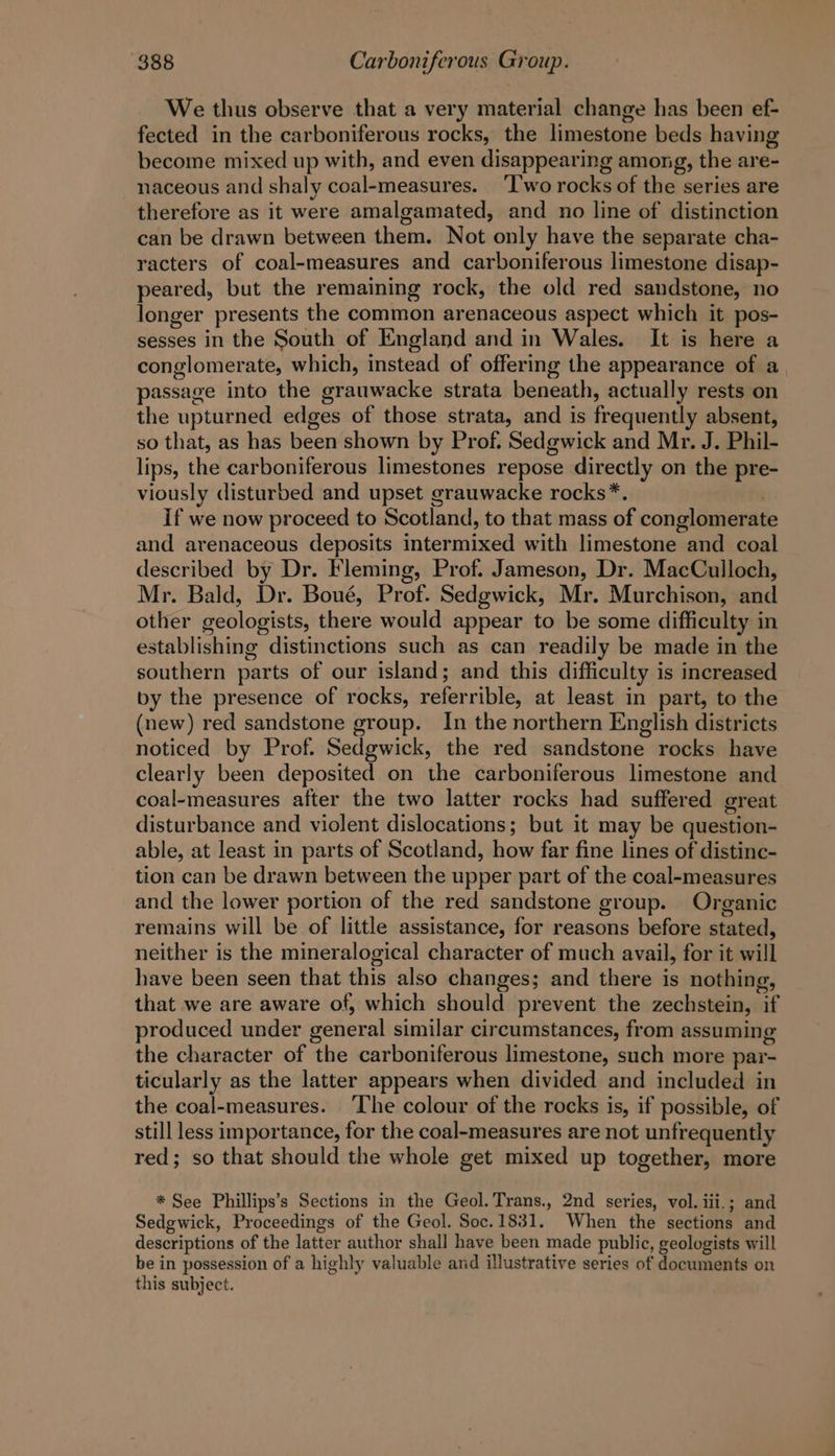 We thus observe that a very material change has been ef- fected in the carboniferous rocks, the limestone beds having become mixed up with, and even disappearing among, the are- naceous and shaly coal-measures. ‘Iwo rocks of the series are therefore as it were amalgamated, and no line of distinction can be drawn between them. Not only have the separate cha- racters of coal-measures and carboniferous limestone disap- peared, but the remaining rock, the old red sandstone, no longer presents the common arenaceous aspect which it pos- sesses in the South of England and in Wales. It is here a conglomerate, which, instead of offering the appearance of a passage into the grauwacke strata beneath, actually rests on the upturned edges of those strata, and is frequently absent, so that, as has been shown by Prof. Sedgwick and Mr. J. Phil- lips, the carboniferous limestones repose directly on the pre- viously disturbed and upset grauwacke rocks*. . If we now proceed to Scotland, to that mass of conglomerat and arenaceous deposits intermixed with limestone and coal described by Dr. Fleming, Prof. Jameson, Dr. MacCulloch, Mr. Bald, Dr. Boué, Prof. Sedgwick, Mr. Murchison, and other geologists, there would appear to be some difficulty in establishing distinctions such as can readily be made in the southern parts of our island; and this difficulty is increased by the presence of rocks, referrible, at least in part, to the (new) red sandstone group. In the northern English districts noticed by Prof. Sedgwick, the red sandstone rocks have clearly been deposited on the carboniferous limestone and coal-measures after the two latter rocks had suffered great disturbance and violent dislocations; but it may be question- able, at least in parts of Scotland, how far fine lines of distinc- tion can be drawn between the upper part of the coal-measures and the lower portion of the red sandstone group. Organic remains will be of little assistance, for reasons before stated, neither is the mineralogical character of much avail, for it will have been seen that this also changes; and there is nothing, that we are aware of, which should prevent the zechstein, if produced under general similar circumstances, from assuming the character of the carboniferous limestone, such more par- ticularly as the latter appears when divided and included in the coal-measures. ‘The colour of the rocks is, if possible, of still less importance, for the coal-measures are not unfrequently red; so that should the whole get mixed up together, more * See Phillips’s Sections in the Geol. Trans., 2nd series, vol. iii.; and Sedgwick, Proceedings of the Geol. Soc.1831. When the sections and descriptions of the latter author shall have been made public, geologists will be in possession of a highly valuable and illustrative series of documents on this subject.