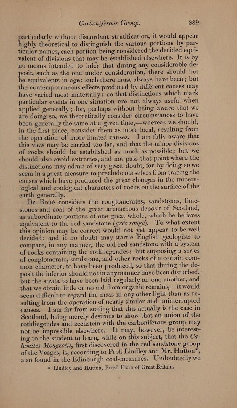 particularly without discordant stratification, it would appear highly theoretical to distinguish the various portions by par- ticular names, each portion being considered the decided equi- valent of divisions that may be established elsewhere. It is by no means intended to infer that during any considerable de- posit, such as the one under consideration, there should not be equivalents in age: such there must always have been ; but the contemporaneous effects produced by different causes may have varied most materially; so that distinctions which mark particular events in one situation are not always useful when applied generally; for, perhaps without being aware that we are doing so, we theoretically consider circumstances to have been generally the same at a given time,—whereas we should, in the first place, consider them as more local, resulting from the operation of more limited causes. I am fully aware that this view may be carried too far, and that the minor divisions of rocks should be established as much as possible; but we should also avoid extremes, and not pass that point where the distinctions may admit of very great doubt, for by doing so we seem in a great measure to preclude ourselves from tracing the causes which have produced the great changes in the minera- logical and zoological characters of rocks on the surface of the earth generally. Dr. Boué considers the conglomerates, sandstones, lime- stones and coal of the great arenaceous deposit of Scotland, as subordinate portions of one great whole, which he believes equivalent to the red sandstone (grés rouge). ‘To what extent — this opinion may be correct would not yet appear to be well decided; and it no doubt may startle English geologists to compare, in any manner, the old red sandstone with a system of rocks containing the rothliegendes: but supposing a series of conglomerate, sandstone, and other rocks of a certain com- mon character, to have been produced, so that during the de- posit the inferior should not in any manner have been disturbed, but the strata to have been laid regularly on one another, and that we obtain little or no aid from organic remains, —it would seem difficult to regard the mass in any other light than as re- sulting from the operation of nearly similar and uninterrupted causes. I am far from stating that this actually is the case in Scotland, being merely desirous to show that an union of the _rothliegendes and zechstein with the carboniferous group may not be impossible elsewhere. It may, however, be interest- ing to the student to learn, while on this subject, that the Ca- lamites Mougeotii, first discovered in the red sandstone group of the Vosges, is, according to Prof. Lindley and Mr. Hutton’, also found in the Edinburgh coal-measures. Undoubtedly we * Lindley and Hutton, Fossil Flora of Great Britain.