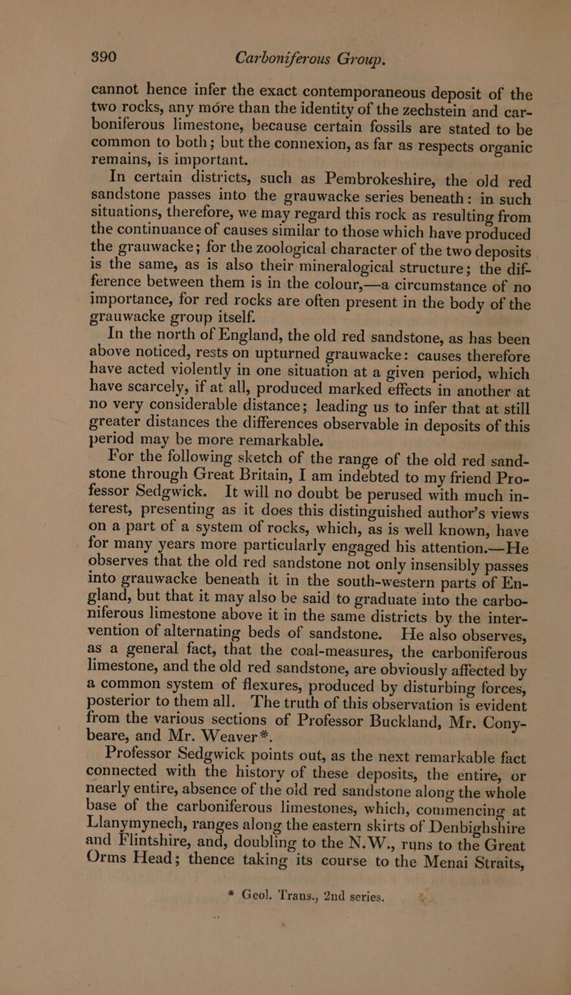 cannot hence infer the exact contemporaneous deposit of the two rocks, any more than the identity of the zechstein and car- boniferous limestone, because certain fossils are stated to be common to both; but the connexion, as far as respects organic remains, is important. In certain districts, such as Pembrokeshire, the old red sandstone passes into the grauwacke series beneath: in such situations, therefore, we may regard this rock as resulting from the continuance of causes similar to those which have produced the grauwacke; for the zoological character of the two deposits is the same, as is also their mineralogical structure; the dif- ference between them is in the colour,—a circumstance of no importance, for red rocks are often present in the body of the grauwacke group itself. In the north of England, the old red sandstone, as has been above noticed, rests on upturned grauwacke: causes therefore have acted violently in one situation at a given period, which have scarcely, if at all, produced marked effects in another at no very considerable distance; leading us to infer that at still greater distances the differences observable in deposits of this period may be more remarkable. For the following sketch of the range of the old red sand- stone through Great Britain, I am indebted to my friend Pro- fessor Sedgwick. It will no doubt be perused with much in- terest, presenting as it does this distinguished author’s views on a part of a system of rocks, which, as is well known, have for many years more particularly engaged his attention.—He observes that the old red sandstone not only insensibly passes into grauwacke beneath it in the south-western parts of En- gland, but that it may also be said to graduate into the carbo- niferous limestone above it in the same districts by the inter- vention of alternating beds of sandstone. He also observes, as a general fact, that the coal-measures, the carboniferous limestone, and the old red sandstone, are obviously affected by a common system of flexures, produced by disturbing forces, posterior to them all. The truth of this observation is evident from the various sections of Professor Buckland, Mr. Cony- beare, and Mr. Weaver*. Professor Sedgwick points out, as the next remarkable fact connected with the history of these deposits, the entire, or nearly entire, absence of the old red sandstone along the whole base of the carboniferous limestones, which, conimencing at Llanymynech, ranges along the eastern skirts of Denbighshire and Flintshire, and, doubling to the N.W., runs to the Great Orms Head; thence taking its course to the Menai Straits, * Geol. Trans., 2nd series. %