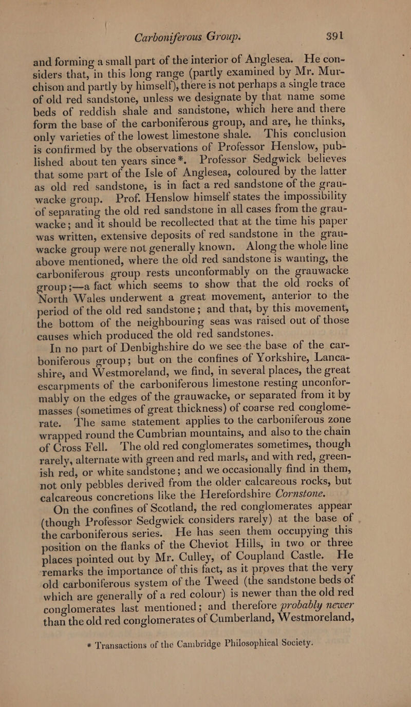 and forming a small part of the interior of Anglesea. He con- siders that, in this long range (partly examined by Mr. Mur- chison and partly by himself), there is not perhaps a single trace of old red sandstone, unless we designate by that name some beds of reddish shale and sandstone, which here and there form the base of the carboniferous group, and are, he thinks, only varieties of the lowest limestone shale. ‘This conclusion is confirmed by the observations of Professor Henslow, pub- lished about ten years since*. Professor Sedgwick believes that some part of the Isle of Anglesea, coloured by the latter as old red sandstone, is in fact a red sandstone of the grau- wacke group. Prof. Henslow himself states the impossibility of separating the old red sandstone in all cases from the grau- wacke; and it should be recollected that at the time his paper was written, extensive deposits of red sandstone in the grau- wacke group were not generally known. Along the whole line above mentioned, where the old red sandstone is wanting, the carboniferous group rests unconformably on the grauwacke group ;—a fact which seems to show that the old rocks of North Wales underwent a great movement, anterior to the period of the old red sandstone ; and that, by this movement, the bottom of the neighbouring seas was raised out of those causes which produced the old red sandstones. In no part of Denbighshire do we see the base of the car- boniferous group; but on the confines of Yorkshire, Lanca- shire, and Westmoreland, we find, in several places, the great escarpments of the carboniferous limestone resting unconfor- mably on the edges of the grauwacke, or separated from it by masses (sometimes of great thickness) of coarse red conglome- rate. ‘The same statement applies to the carboniferous zone wrapped round the Cumbrian mountains, and also to the chain of Cross Fell. ‘The old red conglomerates sometimes, though rarely, alternate with green and red marls, and with red, green- ish red, or white sandstone; and we occasionally find in them, not only pebbles derived from the older calcareous rocks, but calcareous concretions like the Herefordshire Cornstone. On the confines of Scotland, the red conglomerates appear (though Professor Sedgwick considers rarely) at the base of . the carboniferous series. He has seen them occupying this position on the flanks of the Cheviot Hills, in two or three places pointed out by Mr. Culley, of Coupland Castle. He remarks the importance of this fact, as it proves that the very old carboniferous system of the ‘Tweed (the sandstone beds of which are generally of a red colour) is newer than the old red conolomerates last mentioned; and therefore probably newer fo) than the old red conglomerates of Cumberland, Westmoreland, * Transactions of the Cambridge Philosophical Society.