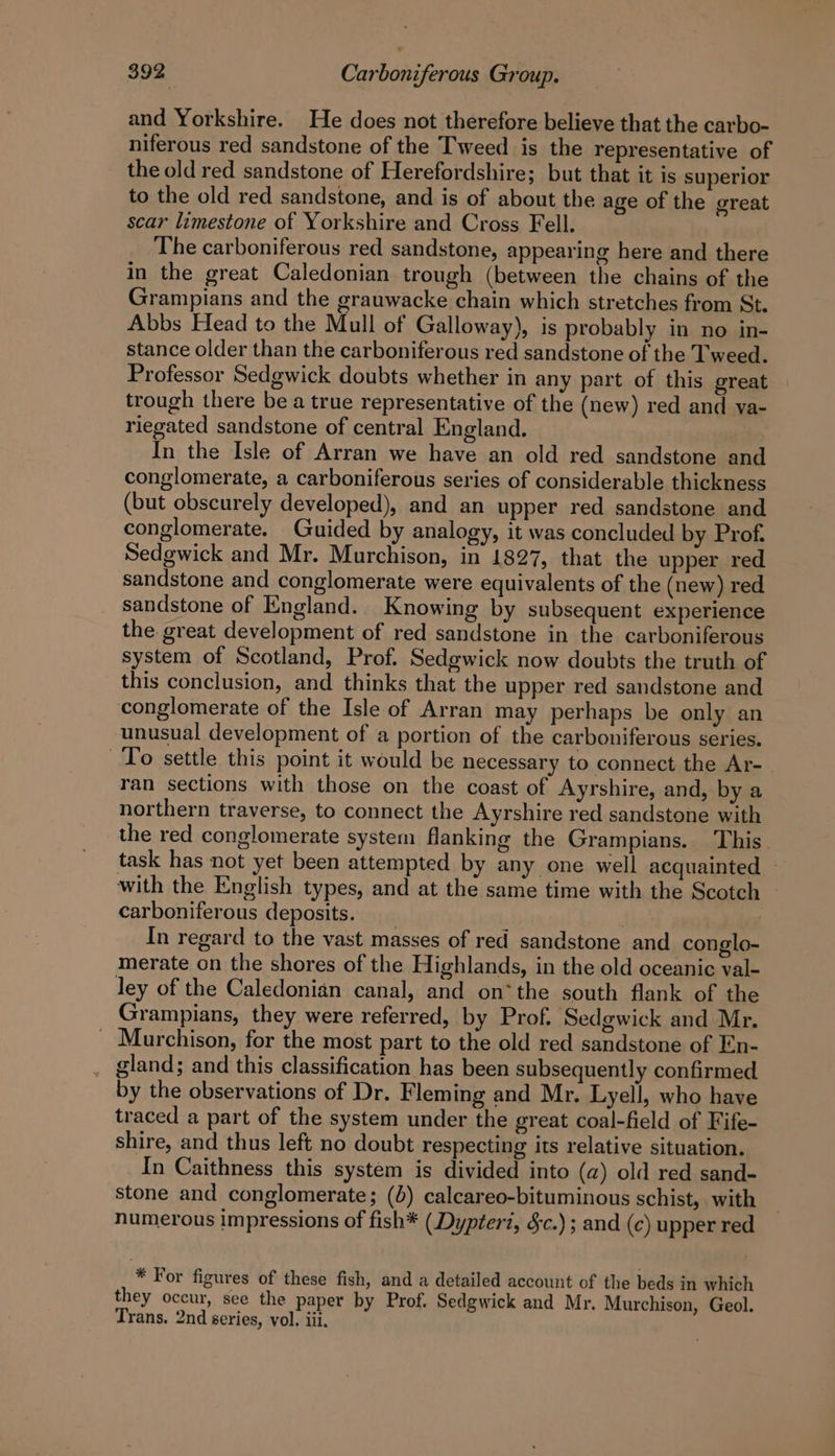 and Yorkshire. He does not therefore believe that the carbo- niferous red sandstone of the Tweed is the representative of the old red sandstone of Herefordshire; but that it is superior to the old red sandstone, and is of about the age of the great scar limestone of Yorkshire and Cross Fell. The carboniferous red sandstone, appearing here and there in the great Caledonian trough (between the chains of the Grampians and the grauwacke chain which stretches from St. Abbs Head to the Mull of Galloway), is probably in no in- stance older than the carboniferous red sandstone of the Tweed. Professor Sedgwick doubts whether in any part of this great trough there be a true representative of the (new) red and va- riegated sandstone of central England. In the Isle of Arran we have an old red sandstone and conglomerate, a carboniferous series of considerable thickness (but obscurely developed), and an upper red sandstone and conglomerate. Guided by analogy, it was concluded by Prof. Sedgwick and Mr. Murchison, in 1827, that the upper red sandstone and conglomerate were equivalents of the (new) red sandstone of England. Knowing by subsequent experience the great development of red sandstone in the carboniferous system of Scotland, Prof. Sedgwick now doubts the truth of this conclusion, and thinks that the upper red sandstone and conglomerate of the Isle of Arran may perhaps be only an unusual development of a portion of the carboniferous series. To settle this point it would be necessary to connect the Ar- ran sections with those on the coast of Ayrshire, and, by a northern traverse, to connect the Ayrshire red sandstone with the red conglomerate system flanking the Grampians. This. task has not yet been attempted by any one well acquainted — with the English types, and at the same time with the Scotch carboniferous deposits. _ | In regard to the vast masses of red sandstone and conglo- merate on the shores of the Highlands, in the old oceanic val- ley of the Caledonian canal, and on*the south flank of the Grampians, they were referred, by Prof. Sedgwick and Mr. _ Murchison, for the most part to the old red sandstone of En- gland; and this classification has been subsequently confirmed by the observations of Dr. Fleming and Mr. Lyell, who have traced a part of the system under the great coal-field of Fife- shire, and thus left no doubt respecting its relative situation. In Caithness this system is divided into (a) old red sand- stone and conglomerate; (4) calcareo-bituminous schist, with numerous impressions of fish* (Dypteri, Sc.) ; and (c) upper red * For figures of these fish, and a detailed account of the beds in which they occur, see the paper by Prof. Sedgwick and Mr. Murchison, Geol. Trans. 2nd series, vol. iii.