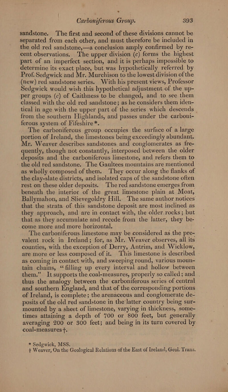 * Carboniferous Group. 393 sandstone. ‘The first and second of these divisions cannot be separated from each other, and must therefore be included in the old red sandstone,—a conclusion amply confirmed by re- cent observations. The upper division (c) forms the highest part of an imperfect section, and it is perhaps impossible to determine its-exact place, but was hypothetically referred by Prof. Sedgwick and Mr. Murchison to the lowest division of the (new) red sandstone series. With his present views, Professor Sedgwick would wish this hypothetical adjustment of the up- per groups (c) of Caithness to be changed, and to see them classed with the old red sandstone; as he considers them iden- tical in age with the upper part of the series which descends | from the southern Highlands, and passes under the carboni- ferous system of TF ifeshire*. The carbonifercus group occupies the surface of a large portion of Ireland, the limestones being exceedingly abundant. Mr. Weaver describes sandstones and conglomerates as fre- li though not constantly, interposed between the older eposits and the carboniferous limestone, and refers them to - the old red sandstone. The Gaultees mountains are mentioned as wholly composed of them. They occur along the flanks of the clay-slate districts, and isolated caps of the sandstone often rest on these older deposits. ‘The red sandstone emerges from beneath the interior of the great limestone plain at Moat, Ballymahon, and Slievegoldry Hill.. The same author notices that the strata of this sandstone deposit are most inclined. as they approach, and are in contact with, the older.rocks ; but that as they accumulate and recede from the latter, they be- -come more and more horizontal. The carboniferous limestone may be considered as the pre- valent rock in Ireland; for, as Mr. Weaver observes, all its counties, with the exception of Derry, Antrim, and Wicklow, are more or less composed of it. ‘This limestone is described - as coming in contact with, and sweeping round, various moun- tain chains, “filling up every interval and hollow between them.” It supports the coal-measures, properly so called; and . thus the analogy between the carboniferous series of central and southern England, and that of the corresponding portions of Ireland, is complete; the arenaceous and conglomerate de- posits of the old red sandstone in the'latter country being sur- mounted by a sheet of limestone, varying in thickness, some- times attaining a depth of 700 or 800 feet, but generally averaging 200 or 300 feet; and being in its turn covered by coal-measures +. : ‘ * Sedgwick, MSS. + Weaver, On the Geological Relations of the East of Ireland, Geol. Trans.