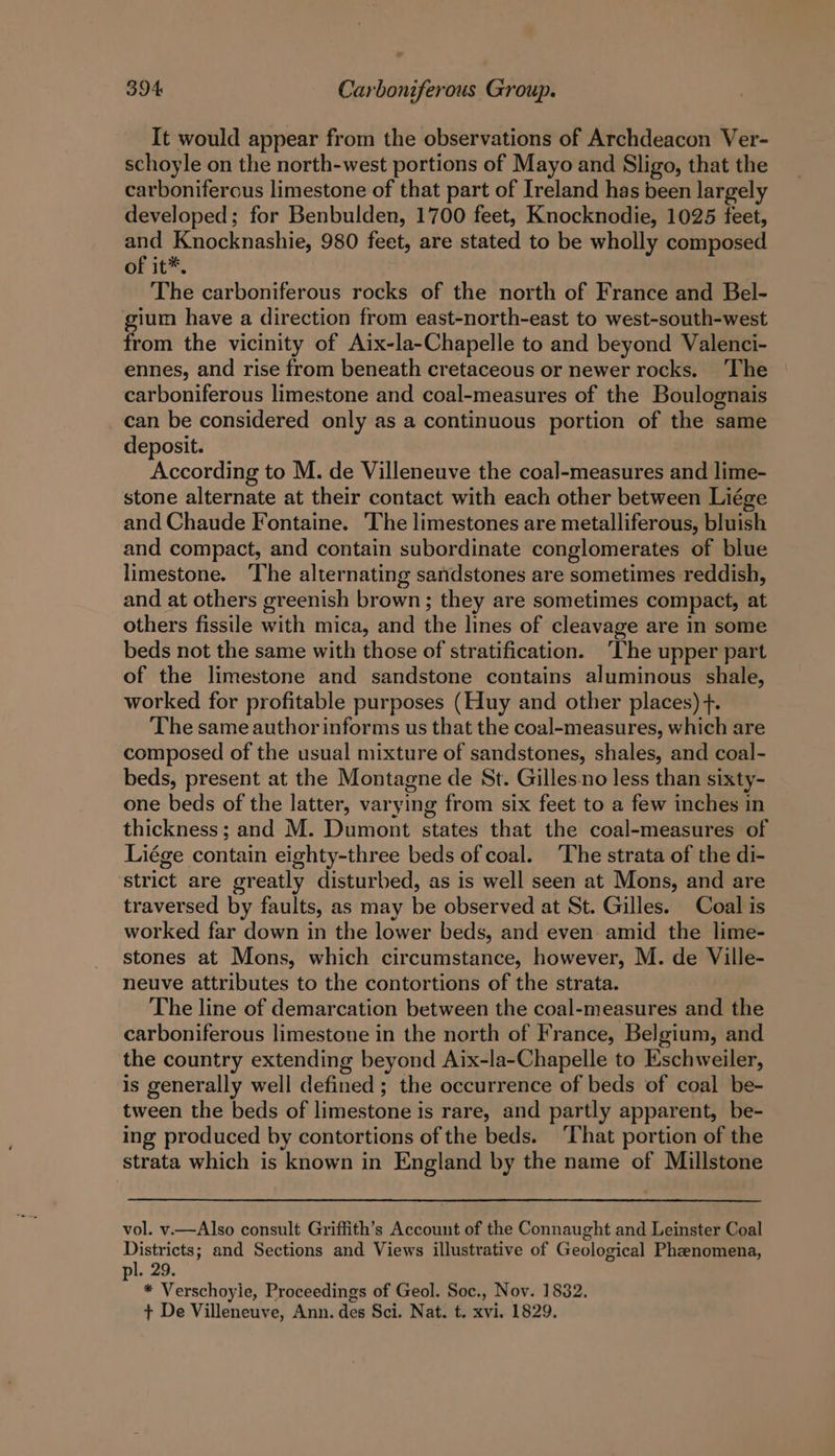 It would appear from the observations of Archdeacon Ver- schoyle on the north-west portions of Mayo and Sligo, that the carboniferous limestone of that part of Ireland has been largely developed; for Benbulden, 1700 feet, Knocknodie, 1025 feet, and Knocknashie, 980 feet, are stated to be wholly composed of it®*. The carboniferous rocks of the north of France and Bel- gium have a direction from east-north-east to west-south-west from the vicinity of Aix-la-Chapelle to and beyond Valenci- ennes, and rise from beneath cretaceous or newer rocks. ‘The carboniferous limestone and coal-measures of the Boulognais can be considered only as a continuous portion of the same deposit. According to M. de Villeneuve the coal-measures and lime- stone alternate at their contact with each other between Liége and Chaude Fontaine. The limestones are metalliferous, bluish and compact, and contain subordinate conglomerates of blue limestone. The alternating sandstones are sometimes reddish, and at others greenish brown; they are sometimes compact, at others fissile with mica, and the lines of cleavage are in some beds not the same with those of stratification. ‘The upper part of the limestone and sandstone contains aluminous shale, worked for profitable purposes (Huy and other places) . The same author informs us that the coal-measures, which are composed of the usual mixture of sandstones, shales, and coal- beds, present at the Montagne de St. Gilles.no less than sixty- one beds of the latter, varying from six feet to a few inches in thickness; and M. Dumont states that the coal-measures of Liége contain eighty-three beds of coal. The strata of the di- strict are greatly disturbed, as is well seen at Mons, and are traversed by faults, as may be observed at St. Gilles. Coal is worked far down in the lower beds, and even amid the lime- stones at Mons, which circumstance, however, M. de Ville- neuve attributes to the contortions of the strata. The line of demarcation between the coal-measures and the carboniferous limestone in the north of France, Belgium, and the country extending beyond Aix-la-Chapelle to Eschweiler, is generally well defined ; the occurrence of beds of coal be- tween the beds of limestone is rare, and partly apparent, be- ing produced by contortions of the beds. ‘That portion of the strata which is known in England by the name of Millstone vol. v.—Also consult Griffith’s Account of the Connaught and Leinster Coal Districts; and Sections and Views illustrative of Geological Phenomena, pl. 29. * Verschoyle, Proceedings of Geol. Soc., Nov. 1832. + De Villeneuve, Ann. des Sci. Nat. t. xvi. 1829.