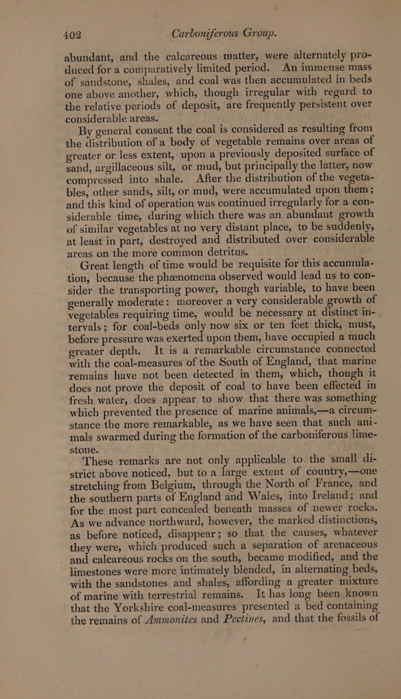 abundant, and the calcareous matter, were alternately pro- duced for a comparatively limited period. An immense mass of sandstone, shales, and coal was then accumulated in beds one above another, which, though irregular with regard to the relative periods of deposit, are frequently persistent over considerable areas. By general consent the coal is considered as resulting from the distribution of a body of vegetable remains over areas of greater or less extent, upon a previously deposited surface of sand, argillaceous silt, or mud, but principally the latter, now compressed into shale. After the distribution of the vegeta- bles, other sands, silt, or mud, were accumulated upon them ; and this kind of operation was continued irregularly for a con- siderable time, during which there was an abundant growth of similar vegetables at no very distant place, to be suddenly, at least in part, destroyed and distributed over considerable areas on the more common detritus. Great length of time would be requisite for this accumula- tion, because the phenomena observed would lead us to con- sider the transporting power, though variable, to have been generally moderate: moreover a very considerable growth of vegetables requiring time, would be necessary at distinct in- tervals; for coal-beds only now six or ten feet thick, must, before pressure was exerted upon them, have occupied a much greater depth. It is a remarkable circumstance connected with the coal-measures of the South of England, that marine remains have not been detected in them, which, though it does not prove the deposit of coal to have been effected in fresh water, does appear to show that there was something which prevented the presence of marine animals,—a cireum- stance the more remarkable, as we have seen that such ani- mals swarmed during the formation of the carboniferous lime- stone. These remarks are not only applicable to the small di- strict above noticed, but to a large extent of country,—one stretching from Belgium, through the North of France, and the southern parts of England and Wales, into Ireland; and for the most part concealed beneath masses of newer rocks. As we advance northward, however, the marked distinctions, as before noticed, disappear; so that the causes, whatever they were, which produced such a separation of arenaceous and calcareous rocks on the south, became modified, and the limestones were more intimately blended, in alternating beds, with the sandstones and shales, affording a greater mixture of marine with terrestrial remains. It has long been known that the Yorkshire coal-measures presented a bed containing the remains of Ammonites and Pectines, and that the fossils of