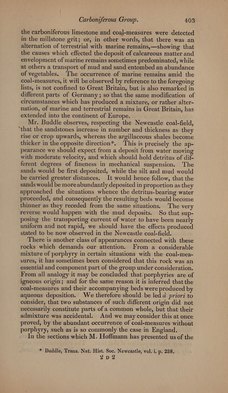 the carboniferous limestone and coal-measures were detected in the millstone grit; or, in other words, that there was an alternation of terrestrial with marine remains,—showing that the causes which effected the deposit of calcareous matter and envelopment of marine remains sometimes predominated, while at others a transport of mud and sand entombed an abundance of vegetables. The occurrence of marine remains amid the coal-measures, it will be observed by reference to the foregoing lists, is not confined to Great Britain, but is also remarked in different parts of Germany; so that the same modification of circumstances which has produced a mixture, or rather alter- nation, of marine and terrestrial remains in Great Britain, has extended into the continent of Europe. Mr. Buddle observes, respecting the Newcastle coal-field, ‘that the sandstones increase in number and thickness as they rise or crop upwards, whereas the argillaceous shales become thicker in the opposite direction*. This is precisely the ap- pearance we should expect from a deposit from water moving with moderate velocity, and which should hold detritus of dif- ferent degrees of fineness in mechanical suspension. The sands would be first deposited, while the silt and mud would be carried greater distances. It would hence follow, that the sands would be moreabundantly deposited in proportion as they approached the situations whence the detritus-bearing water proceeded, and consequently the resulting beds would become thinner as they receded from the same situations. The very reverse would happen with the mud deposits. So that sup- posing the transporting current of water to have been nearly uniform and not rapid, we should have the effects produced stated to be now observed in the Newcastle coal-field. There is another class of appearances connected with these rocks which demands our attention. From a considerable mixture of porphyry in certain situations with the coal-mea- sures, it has sometimes been considered that this rock was an essential and component part of the group under consideration. From all analogy it may be concluded that porphyries are of igneous origin; and for the same reason it is inferred that the coal-measures and their accompanying beds were produced by aqueous deposition. We therefore should be led d priori to consider, that two substances of such different origin did not necessarily constitute parts of a common whole, but that their admixture was accidental. And we may consider this at once proved, by the abundant occurrence of coal-measures without porphyry, such as is so commonly the case in England. In the sections which M. Hoffmann has presented us of the * Buddle, Trans. Nat. Hist. Soc. Newcastle, vol. i. p. 238, Z2D2Z