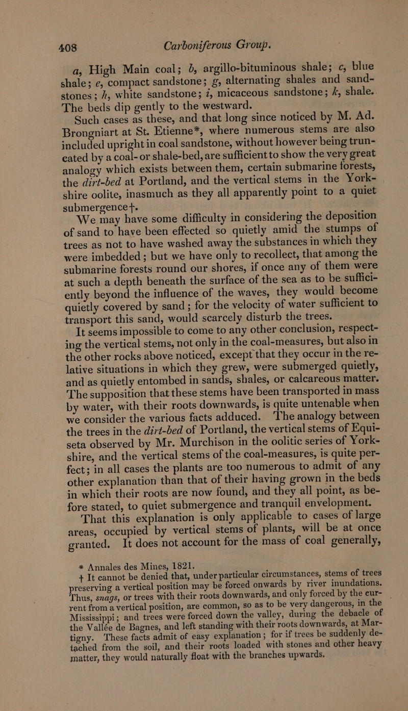 a, High Main coal; 6, argillo-bituminous shale; c, blue shale; e, compact sandstone; g, alternating shales and sand- stones ; 4, white sandstone; 7, micaceous sandstone; /, shale.. The beds dip gently to the westward. Such cases as these, and that long since noticed by M. Ad. Brongniart at St. Etienne*, where numerous stems are also included upright in coal sandstone, without however being trun- eated by a coal-or shale-bed, are sufficient to show the very great analogy which exists between them, certain submarine forests, the dirt-bed at Portland, and the vertical stems in the York- shire oolite, inasmuch as they all apparently point to a quiet submergence. We may have some difficulty in considering the deposition of sand to have been effected so quietly amid the stumps of trees as not to have washed away the substances in which they were imbedded ; but we have only to recollect, that among the submarine forests round our shores, if once any of them were at such a depth beneath the surface of the sea as to be suffici- ently beyond the influence of the waves, they would become quietly covered by sand ; for the velocity of water sufficient to transport this sand, would scarcely disturb the trees. It seems impossible to come to any other conclusion, respect- ing the vertical stems, not only in the coal-measures, but also in the other rocks above noticed, except that they occur in the re- lative situations in which they grew, were submerged quietly, and as quietly entombed in sands, shales, or calcareous matter. The supposition that these stems have been transported in mass by water, with their roots downwards, is quite untenable when we consider the various facts adduced. ‘The analogy between the trees in the dirt-bed of Portland, the vertical stems of Equi- seta observed by Mr. Murchison in the oolitic series of York- shire, and the vertical stems of the coal-measures, is quite per- fect; in all cases the plants are too numerous to admit of any other explanation than that of their having grown in the beds in which their roots are now found, and they all point, as be- fore stated, to quiet submergence and tranquil envelopment. That this explanation is only applicable to cases of large areas, occupied by vertical stems of plants, will be at once granted. It does not account for the mass of coal generally, * Annales des Mines, 1821. + It cannot be denied that, under particular circumstances, stems of trees preserving a vertical position may be forced onwards by river inundations. Thus, svags, or trees with their roots downwards, and only forced by the eur- _ rent from a vertical position, are common, so as to be very dangerous, in the Mississippi; and trees were forced down the valley, during the debacle of the Vallée de Bagnes, and left standing with their roots downwards, at Mar- tigny. These facts admit of easy explanation ; for if trees be suddenly de- tached from the soil, and their roots loaded with stones and other heavy matter, they would naturally float with the branches upwards,