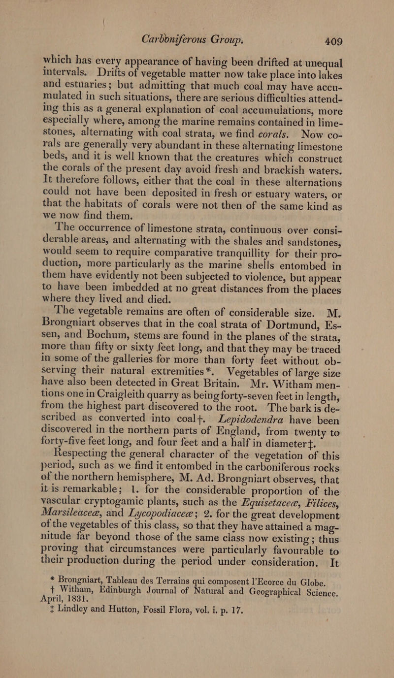 which has every appearance of having been drifted at unequal intervals. Drifts of vegetable matter now take place into lakes and estuaries; but admitting that much coal may have accu- mulated in such situations, there are serious difficulties attend- ing this as a general explanation of coal accumulations, more especially where, among the marine remains contained in lime- stones, alternating with coal strata, we find corals. Now co- rals are generally very abundant in these alternating limestone beds, and it is well known that the creatures which construct the corals of the present day avoid fresh and brackish waters. It therefore follows, either that the coal in these alternations could not have been deposited in fresh or estuary waters, or that the habitats of corals were not then of the same kind as we now find them. The occurrence of limestone strata, continuous over consi- derable areas, and alternating with the shales and sandstones, would seem to require comparative tranquillity for their pro- duction, more particularly as the marine shells entombed in them have evidently not been subjected to violence, but appear to have been imbedded at no great distances from the places where they lived and died. The vegetable remains are often of considerable size. M. Brongniart observes that in the coal strata of Dortmund, Es- sen, and Bochum, stems are found in the planes of the strata, more than fifty or sixty feet long, and that they may be traced in some of the galleries for more than forty feet without ob- serving their natural extremities *. Vegetables of large size have also been detected in Great Britain. Mr. Witham men- tions one in Craigleith quarry as being forty-seven feet in length, from the highest part discovered to the root. The bark is de- scribed as converted into coal+. Lepidodendra have been discovered in the northern parts of England, from twenty to forty-five feet long, and four feet and a half in diameter {. Respecting the general character of the vegetation of this period, such as we find it entombed in the carboniferous rocks of the northern hemisphere, M. Ad. Brongniart observes, that it is remarkable; 1. for the considerable proportion of the vascular cryptogamic plants, such as the Equisetacea, Filices, Marsileacee, and Lycopodiacee; 2. for the great development of the vegetables of this class, so that they have attained a mag- nitude far beyond those of the same class now existing ; thus proving that circumstances were particularly favourable to their production during the period under consideration, It * Brongniart, Tableau des Terrains qui composent l’Ecorce du Globe. + Witham, Edinburgh Journal of Natural and Geographical Science. April, 1831. } Lindley and Hutton, Fossil Flora, vol. i. p. 17.